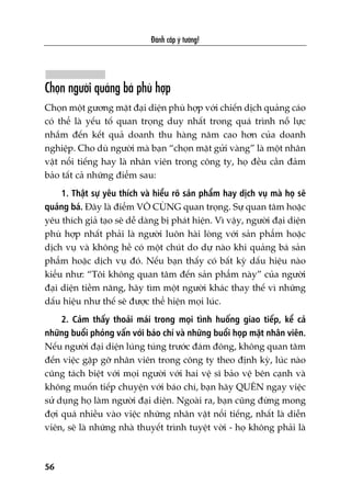 Àaánh cùæp yá tûúãng!
56
Choån ngûúâi quaãng baá phuâ húåp
Choån möåt gûúng mùåt àaåi diïån phuâ húåp vúái chiïën dõch quaãng caáo
coá thïí laâ yïëu töë quan troång duy nhêët trong quaá trònh nöî lûåc
nhùæm àïën kïët quaã doanh thu haâng nùm cao hún cuãa doanh
nghiïåp. Cho duâ ngûúâi maâ baån “choån mùåt gûãi vaâng” laâ möåt nhên
vêåt nöíi tiïëng hay laâ nhên viïn trong cöng ty, hoå àïìu cêìn àaãm
baão têët caã nhûäng àiïím sau:
1. Thêåt sûå yïu thñch vaâ hiïíu roä saãn phêím hay dõch vuå maâ hoå seä
quaãng baá. Àêy laâ àiïím VÖ CUÂNG quan troång. Sûå quan têm hoùåc
yïu thñch giaã taåo seä dïî daâng bõ phaát hiïån. Vò vêåy, ngûúâi àaåi diïån
phuâ húåp nhêët phaãi laâ ngûúâi luön haâi loâng vúái saãn phêím hoùåc
dõch vuå vaâ khöng hïì coá möåt chuát do dûå naâo khi quaãng baá saãn
phêím hoùåc dõch vuå àoá. Nïëu baån thêëy coá bêët kyâ dêëu hiïåu naâo
kiïíu nhû: “Töi khöng quan têm àïën saãn phêím naây” cuãa ngûúâi
àaåi diïån tiïìm nùng, haäy tòm möåt ngûúâi khaác thay thïë vò nhûäng
dêëu hiïåu nhû thïë seä àûúåc thïí hiïån moåi luác.
2. Caãm thêëy thoaãi maái trong moåi tònh huöëng giao tiïëp, kïí caã
nhûäng buöíi phoãng vêën vúái baáo chñ vaâ nhûäng buöíi hoåp mùåt nhên viïn.
Nïëu ngûúâi àaåi diïån luáng tuáng trûúác àaám àöng, khöng quan têm
àïën viïåc gùåp gúä nhên viïn trong cöng ty theo àõnh kyâ, luác naâo
cuäng taách biïåt vúái moåi ngûúâi vúái hai vïå sô baão vïå bïn caånh vaâ
khöng muöën tiïëp chuyïån vúái baáo chñ, baån haäy QUÏN ngay viïåc
sûã duång hoå laâm ngûúâi àaåi diïån. Ngoaâi ra, baån cuäng àûâng mong
àúåi quaá nhiïìu vaâo viïåc nhûäng nhên vêåt nöíi tiïëng, nhêët laâ diïîn
viïn, seä laâ nhûäng nhaâ thuyïët trònh tuyïåt vúâi - hoå khöng phaãi laâ
 