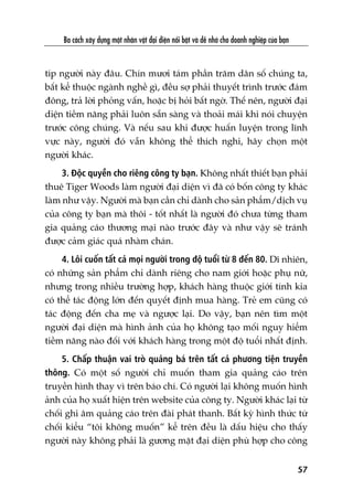 Ba caách xêy dûång möåt nhên vêåt àaåi diïån nöíi bêåt vaâ dïî nhúá cho doanh nghiïåp cuãa baån
57
tñp ngûúâi naây àêu. Chñn mûúi taám phêìn trùm dên söë chuáng ta,
bêët kïí thuöåc ngaânh nghïì gò, àïìu súå phaãi thuyïët trònh trûúác àaám
àöng, traã lúâi phoãng vêën, hoùåc bõ hoãi bêët ngúâ. Thïë nïn, ngûúâi àaåi
diïån tiïìm nùng phaãi luön sùén saâng vaâ thoaãi maái khi noái chuyïån
trûúác cöng chuáng. Vaâ nïëu sau khi àûúåc huêën luyïån trong lônh
vûåc naây, ngûúâi àoá vêîn khöng thïí thñch nghi, haäy choån möåt
ngûúâi khaác.
3. Àöåc quyïìn cho riïng cöng ty baån. Khöng nhêët thiïët baån phaãi
thuï Tiger Woods laâm ngûúâi àaåi diïån vò àaä coá böën cöng ty khaác
laâm nhû vêåy. Ngûúâi maâ baån cêìn chó daânh cho saãn phêím/dõch vuå
cuãa cöng ty baån maâ thöi - töët nhêët laâ ngûúâi àoá chûa tûâng tham
gia quaãng caáo thûúng maåi naâo trûúác àêy vaâ nhû vêåy seä traánh
àûúåc caãm giaác quaá nhaâm chaán.
4. Löi cuöën têët caã moåi ngûúâi trong àöå tuöíi tûâ 8 àïën 80. Dô nhiïn,
coá nhûäng saãn phêím chó daânh riïng cho nam giúái hoùåc phuå nûä,
nhûng trong nhiïìu trûúâng húåp, khaách haâng thuöåc giúái tñnh kia
coá thïí taác àöång lúán àïën quyïët àõnh mua haâng. Treã em cuäng coá
taác àöång àïën cha meå vaâ ngûúåc laåi. Do vêåy, baån nïn tòm möåt
ngûúâi àaåi diïån maâ hònh aãnh cuãa hoå khöng taåo möëi nguy hiïím
tiïìm nùng naâo àöëi vúái khaách haâng trong möåt àöå tuöíi nhêët àõnh.
5. Chêëp thuêån vai troâ quaãng baá trïn têët caã phûúng tiïån truyïìn
thöng. Coá möåt söë ngûúâi chó muöën tham gia quaãng caáo trïn
truyïìn hònh thay vò trïn baáo chñ. Coá ngûúâi laåi khöng muöën hònh
aãnh cuãa hoå xuêët hiïån trïn website cuãa cöng ty. Ngûúâi khaác laåi tûâ
chöëi ghi êm quaãng caáo trïn àaâi phaát thanh. Bêët kyâ hònh thûác tûâ
chöëi kiïíu “töi khöng muöën” kïí trïn àïìu laâ dêëu hiïåu cho thêëy
ngûúâi naây khöng phaãi laâ gûúng mùåt àaåi diïån phuâ húåp cho cöng
 