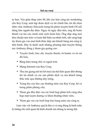 Àaánh cùæp yá tûúãng!
58
ty baån. Vaâo giûäa thêåp niïn 90, khi coân laâm cöng taác marketing
cho Key Corp, möåt têåp àoaân dõch vuå taâi chñnh lúán, töi àaä choån
diïîn viïn Anthony Edwards trong böå phim truyïìn hònh ER nöíi
tiïëng laâm ngûúâi àaåi diïån. Ngay tûâ ngaây àêìu tiïn, öng àaä hoaân
thaânh vai troâ cuãa mònh möåt caách hoaân haão. Öng àaáp ûáng moåi
tiïu chuêín nïu trïn vaâ luön thïí hiïån sûå nhiïåt tònh, sùén saâng húåp
taác tham gia vaâo moåi hònh thûác tiïëp cêån khaách haâng maâ cöng ty
tiïën haânh. Àêy laâ danh saách nhûäng phûúng tiïån truyïìn thöng
maâ Anthony àöìng yá tham gia quaãng caáo:
• Truyïìn hònh, baáo chñ, truyïìn thanh, túâ bûúám vaâ túâ rúi
àuã loaåi,
• Baãng hiïåu trong nhaâ vaâ ngoaâi trúâi,
• Maång Internet cuãa Key Corp,
• Thu êm gioång noái traã lúâi moåi cêu hoãi liïn quan àïën thöng
tin taâi chñnh vaâ caác saãn phêím dõch vuå maâ khaách haâng
thùæc mùæc qua àûúâng dêy noáng,
• Trang bòa cuãa baáo caáo thûúâng niïn cuãa Key Corp, kïí caã
trong phêìn phoãng vêën,
• Tham gia àïìu àùån vaâo caác buöíi hoåp phên tñch cuäng nhû
hoåp mùåt tuyïn dûúng vaâ khen thûúãng nhên viïn,
• Tham gia vaâo caác buöíi hoåp baáo haâng nùm cuãa cöng ty.
Laâm viïåc vúái Anthony quaã laâ thuá võ vaâ öng àuáng laâ hònh mêîu
lyá tûúãng cho möëi quan hïå kinh doanh maâ chuáng ta mong àúåi.
 
