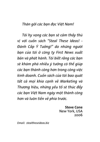 Thên gúãi caác baån àoåc Viïåt Nam!
Töi hy voång caác baån seä caãm thêëy thuá
võ vúái cuöën saách “Steal These Ideas! -
Àaánh Cùæp YÁ Tûúãng!” do nhûäng ngûúâi
baån cuãa töi úã cöng ty First News xuêët
baãn vaâ phaát haânh. Töi biïët rùçng caác baån
seä khaám phaá nhiïìu yá tûúãng coá thïí giuáp
caác baån thaânh cöng hún trong cöng viïåc
kinh doanh. Cuöën saách cuãa töi bao quaát
têët caã moåi khña caånh vïì Marketing vaâ
Thûúng hiïåu, nhûäng yïëu töë seä thuác àêíy
caác baån Viïåt Nam ngaây möåt thaânh cöng
hún vaâ luön tiïën vïì phña trûúác.
Steve Cone
New York, USA
2006
Email: stealtheseideas.biz
 