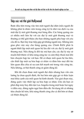 Ba caách xêy dûång möåt nhên vêåt àaåi diïån nöíi bêåt vaâ dïî nhúá cho doanh nghiïåp cuãa baån
59
Tiïëp xuác vúái thïë giúái Hollywood
Bûúác àêìu tiïn trong viïåc tòm möåt ngûúâi àaåi diïån (nïëu ngûúâi àoá
khöng phaãi laâ nhên viïn trong cöng ty) laâ nhúâ vaâo dõch vuå cuãa
möåt àaåi lyá möi giúái thûúng maåi haâng àêìu. Caác haäng quaãng caáo
coá nhiïìu möëi liïn hïå vúái caác àaåi lyá möi giúái thûúng maåi vaâ
thûúâng coá thïí giúái thiïåu cho baån nhûäng ngûúâi phuâ húåp vúái yïu
cêìu àïì ra. Baån haäy trûåc tiïëp gùåp gúä nhûäng ngûúâi naây. Khöng nïn
giao phoá viïåc naây cho haäng quaãng caáo. Chñnh BAÅN phaãi laâ
ngûúâi thiïët lêåp möåt möëi quan hïå lêu daâi vúái caác àaåi lyá möi giúái
thûúng maåi. Nïëu àuáng laâ àöëi taác maâ baån cêìn, caác àaåi lyá naây seä
muöën biïët thïm vïì khaã nùng cöång taác vaâ caãm thêëy thoaãi maái khi
baân chuyïån húåp taác vúái baån. Àïí coá àûúåc möëi quan hïå lêu bïìn,
cêìn thiïët lêåp möåt sûå hoâa húåp caá nhên vaâ àaãm baão moåi àöëi taác
liïn quan àïìu chia seã sûå cam kïët maånh meä trong viïåc cöång taác.
Nïëu khöng, cú höåi thaânh cöng seä giaãm àaáng kïí.
Khi àaä choån àûúåc möåt ngûúâi àaåi diïån nhûng baån vêîn coân
lûúäng lûå chûa quyïët àõnh, thò hai bïn nïn gùåp gúä vaâ thaão luêån
moåi khña caånh cuãa möëi quan hïå kinh doanh. Vaâo giai àoaån naây,
àûâng quïn viïåc thiïët lêåp sûå hoâa húåp caá nhên. Cho duâ baån coá
phaãi àaáp maáy bay àïën têån Los Angeles trong möåt hoùåc hai ngaây
vò àiïìu naây, àûâng ngêìn ngaåi laâm àiïìu àoá. Sûã duång têët caã nhûäng
tiïu chuêín kïí trïn, khaã nùng thaânh cöng cho caã àöi bïn seä àûúåc
caãi thiïån àaáng kïí.
 