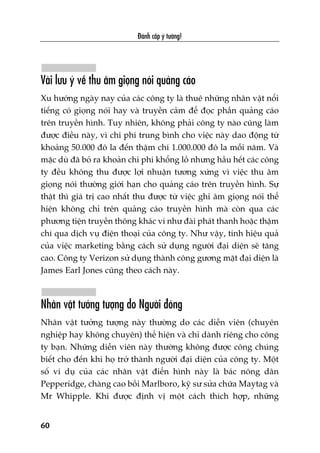 Àaánh cùæp yá tûúãng!
60
Vaâi lûu yá vïì thu êm gioång noái quaãng caáo
Xu hûúáng ngaây nay cuãa caác cöng ty laâ thuï nhûäng nhên vêåt nöíi
tiïëng coá gioång noái hay vaâ truyïìn caãm àïí àoåc phêìn quaãng caáo
trïn truyïìn hònh. Tuy nhiïn, khöng phaãi cöng ty naâo cuäng laâm
àûúåc àiïìu naây, vò chi phñ trung bònh cho viïåc naây dao àöång tûâ
khoaãng 50.000 àö la àïën thêåm chñ 1.000.000 àö la möîi nùm. Vaâ
mùåc duâ àaä boã ra khoaãn chi phñ khöíng löì nhûng hêìu hïët caác cöng
ty àïìu khöng thu àûúåc lúåi nhuêån tûúng xûáng vò viïåc thu êm
gioång noái thûúâng giúái haån cho quaãng caáo trïn truyïìn hònh. Sûå
thêåt thò giaá trõ cao nhêët thu àûúåc tûâ viïåc ghi êm gioång noái thïí
hiïån khöng chó trïn quaãng caáo truyïìn hònh maâ coân qua caác
phûúng tiïån truyïìn thöng khaác vñ nhû àaâi phaát thanh hoùåc thêåm
chñ qua dõch vuå àiïån thoaåi cuãa cöng ty. Nhû vêåy, tñnh hiïåu quaã
cuãa viïåc marketing bùçng caách sûã duång ngûúâi àaåi diïån seä tùng
cao. Cöng ty Verizon sûã duång thaânh cöng gûúng mùåt àaåi diïån laâ
James Earl Jones cuäng theo caách naây.
Nhên vêåt tûúãng tûúång do Ngûúâi àoáng
Nhên vêåt tûúãng tûúång naây thûúâng do caác diïîn viïn (chuyïn
nghiïåp hay khöng chuyïn) thïí hiïån vaâ chó daânh riïng cho cöng
ty baån. Nhûäng diïîn viïn naây thûúâng khöng àûúåc cöng chuáng
biïët cho àïën khi hoå trúã thaânh ngûúâi àaåi diïån cuãa cöng ty. Möåt
söë vñ duå cuãa caác nhên vêåt àiïín hònh naây laâ baác nöng dên
Pepperidge, chaâng cao böìi Marlboro, kyä sû sûãa chûäa Maytag vaâ
Mr Whipple. Khi àûúåc àõnh võ möåt caách thñch húåp, nhûäng
 
