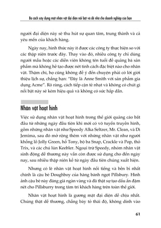 Ba caách xêy dûång möåt nhên vêåt àaåi diïån nöíi bêåt vaâ dïî nhúá cho doanh nghiïåp cuãa baån
61
ngûúâi àaåi diïån naây seä thu huát sûå quan têm, trung thaânh vaâ caã
yïu mïën cuãa khaách haâng.
Ngaây nay, hònh thûác naây ñt àûúåc caác cöng ty thûåc hiïån so vúái
caác thêåp niïn trûúác àêy. Thay vaâo àoá, nhiïìu cöng ty chó duâng
ngûúâi mêîu hoùåc caác diïîn viïn khöng tïn tuöíi àïí quaãng baá saãn
phêím maâ khöng hïì taåo àûúåc neát tñnh caách àùåc biïåt naâo cho nhên
vêåt. Thêåm chñ, hoå cuäng khöng àïí yá àïën chuyïån phaãi coá lúâi giúái
thiïåu lõch sûå, chùèng haån: “Àêy laâ Anne Smith vúái saãn phêím gia
duång Acme”. Roä raâng, caách tiïëp cêån teã nhaåt vaâ khöng coá chuát gò
nöíi bêåt naây seä keám hiïåu quaã vaâ khöng coá sûác hêëp dêîn.
Nhên vêåt hoaåt hònh
Viïåc sûã duång nhên vêåt hoaåt hònh trong thïë giúái quaãng caáo bùæt
àêìu tûâ nhûäng ngaây àêìu tiïn khi múái coá vö tuyïën truyïìn hònh,
göìm nhûäng nhên vêåt nhû Speedy Alka Seltzer, Mr. Clean, vaâ Dò
Jemima, sau àoá múã röång thïm vúái nhûäng nhên vêåt nhû ngûúâi
khöíng löì Jolly Green, höí Tony, böå ba Snap, Crackle vaâ Pop, thoã
Trix, vaâ caác chuá luân Keebler. Ngoaåi trûâ Speedy, nhoám nhên vêåt
sinh àöång dïî thûúng naây vêîn coân àûúåc sûã duång cho àïën ngaây
nay, sau nhiïìu thêåp niïn kïí tûâ ngaây àêìu tiïn chuáng xuêët hiïån.
Nhûng coá leä nhên vêåt hoaåt hònh nöíi tiïëng vaâ bïìn bó nhêët
chñnh laâ cêåu beá Doughboy cuãa haäng baánh ngoåt Pillsbury. Hònh
aãnh cêåu beá naây àaáng giaá ngaân vaâng vaâ àaä thêåt sûå taåo dêëu êën àêåm
neát cho Pillsburry trong têm trñ khaách haâng trïn toaân thïë giúái.
Nhên vêåt hoaåt hònh laâ gûúng mùåt àaåi diïån dïî chõu nhêët.
Chuáng thêåt dïî thûúng, chùèng baây toã thaái àöå, khöng dñnh vaâo
 