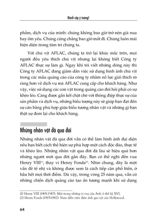 Àaánh cùæp yá tûúãng!
64
phêím, dõch vuå cuãa mònh: chuáng khöng bao giúâ trúã nïn giaâ nua
hay öëm yïëu. Chuáng cuäng chùèng bao giúâ mêët ài. Chuáng luön maäi
hiïån diïån trong têm trñ chuáng ta.
Vúái chuá võt AFLAC, chuáng ta trúã laåi khuác mùæc trïn, moåi
ngûúâi àïìu yïu thñch chuá võt nhûng laåi khöng biïët Cöng ty
AFLAC thûåc sûå laâm gò. Ngay khi töi viïët nhûäng doâng naây thò
Cöng ty AFLAC àang giaãm dêìn viïåc sûã duång hònh aãnh chuá võt
trong caác mêîu quaãng caáo cuãa cöng ty nhùçm nöî lûåc giaãi thñch roä
raâng hún vïì dõch vuå maâ AFLAC cung cêëp cho khaách haâng. Nhû
vêåy, viïåc sûã duång caác con vêåt trong quaãng caáo àoâi hoãi phaãi coá sûå
kheáo leáo. Caâng àûúåc gùæn kïët chùåt cheä vúái thöng àiïåp thûåc sûå cuãa
saãn phêím vaâ dõch vuå, nhûäng biïíu tûúång naây seä giuáp baån àaåt àïën
sûå cên bùçng phuâ húåp giûäa biïíu tûúång nhên vêåt vaâ nhûäng gò baån
thêåt sûå àem laåi cho khaách haâng.
Nhûäng nhên vêåt àaä qua àúâi
Nhûäng nhên vêåt àaä qua àúâi vêîn coá thïí laâm hònh aãnh àaåi diïån
nïëu baån biïët caách thïí hiïån sûå phuâ húåp möåt caách àöåc àaáo, thûåc tïë
vaâ kheáo leáo. Nhûäng nhên vêåt qua àúâi àaä lêu seä hiïåu quaã hún
nhûäng ngûúâi múái qua àúâi gêìn àêy. Baån coá thïí nghô àïën vua
Henry VIII(1)
, thay vò Henry Fonda(2)
. Nhòn chung, àêy laâ möåt
vêën àïì tïë nhõ vaâ khöng àûúåc xem laâ caách tiïëp cêån phöí biïën, úã
hêìu hïët moåi thúâi àiïím. Duâ vêåy, trong voâng 25 nùm qua, vêîn coá
nhûäng chiïën dõch quaãng caáo taåo êën tûúång maånh khi sûã duång
(1) Henry VIII (1491-1547): Möåt trong nhûäng võ vua cuãa Anh úã thïë kyã XVI.
(2) Henry Fonda (1905-1982): Nam diïîn viïn àiïån aãnh gaåo cöåi cuãa Hollywood.
 