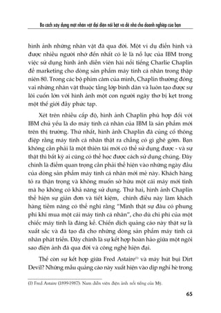Ba caách xêy dûång möåt nhên vêåt àaåi diïån nöíi bêåt vaâ dïî nhúá cho doanh nghiïåp cuãa baån
65
(1) Fred Astaire (1899-1987): Nam diïîn viïn àiïån aãnh nöíi tiïëng cuãa Myä.
hònh aãnh nhûäng nhên vêåt àaä qua àúâi. Möåt vñ duå àiïín hònh vaâ
àûúåc nhiïìu ngûúâi nhúá àïën nhêët coá leä laâ nöî lûåc cuãa IBM trong
viïåc sûã duång hònh aãnh diïîn viïn haâi nöíi tiïëng Charlie Chaplin
àïí marketing cho doâng saãn phêím maáy tñnh caá nhên trong thêåp
niïn 80. Trong caác böå phim cêm cuãa mònh, Chaplin thûúâng àoáng
vai nhûäng nhên vêåt thuöåc têìng lúáp bònh dên vaâ luön taåo àûúåc sûå
löi cuöën lúán vúái hònh aãnh möåt con ngûúâi ngêy thú bõ keåt trong
möåt thïë giúái àêìy phûác taåp.
Xeát trïn nhiïìu cêëp àöå, hònh aãnh Chaplin phuâ húåp àöëi vúái
IBM chuã yïëu laâ do maáy tñnh caá nhên cuãa IBM laâ saãn phêím múái
trïn thõ trûúâng. Thûá nhêët, hònh aãnh Chaplin àaä cuãng cöë thöng
àiïåp rùçng maáy tñnh caá nhên thêåt ra chùèng coá gò ghï gúám. Baån
khöng cêìn phaãi laâ möåt thiïn taâi múái coá thïí sûã duång àûúåc - vaâ sûå
thêåt thò bêët kyâ ai cuäng coá thïí hoåc àûúåc caách sûã duång chuáng. Àêy
chñnh laâ àiïím quan troång cêìn phaãi thïí hiïån vaâo nhûäng ngaây àêìu
cuãa doâng saãn phêím maáy tñnh caá nhên múái meã naây. Khaách haâng
toã ra thêån troång vaâ khöng muöën súã hûäu möåt caái maáy múái tinh
maâ hoå khöng coá khaã nùng sûã duång. Thûá hai, hònh aãnh Chaplin
thïí hiïån sûå giaãn àún vaâ tiïët kiïåm, chñnh àiïìu naây laâm khaách
haâng tiïìm nùng coá thïí nghô rùçng “Mònh thêåt sûå àêu coá phung
phñ khi mua möåt caái maáy tñnh caá nhên”, cho duâ chi phñ cuãa möåt
chiïëc maáy tñnh laâ àaáng kïí. Chiïën dõch quaãng caáo naây thêåt sûå laâ
xuêët sùæc vaâ àaä taåo àaâ cho nhûäng doâng saãn phêím maáy tñnh caá
nhên phaát triïín. Àêy chñnh laâ sûå kïët húåp hoaân haão giûäa möåt ngöi
sao àiïån aãnh àaä qua àúâi vaâ cöng nghïå hiïån àaåi.
Thïë coân sûå kïët húåp giûäa Fred Astaire(1)
vaâ maáy huát buåi Dirt
Devil? Nhûäng mêîu quaãng caáo naây xuêët hiïån vaâo dõp nghó heâ trong
 
