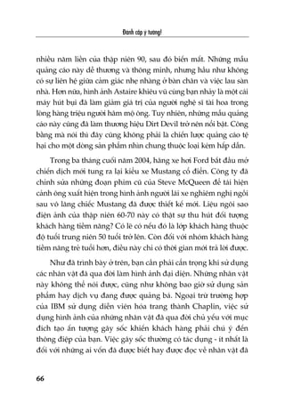 Àaánh cùæp yá tûúãng!
66
nhiïìu nùm liïìn cuãa thêåp niïn 90, sau àoá biïën mêët. Nhûäng mêîu
quaãng caáo naây dïî thûúng vaâ thöng minh, nhûng hêìu nhû khöng
coá sûå liïn hïå giûäa caãm giaác nheå nhaâng úã baân chên vaâ viïåc lau saân
nhaâ. Hún nûäa, hònh aãnh Astaire khiïu vuä cuâng baån nhaãy laâ möåt caái
maáy huát buåi àaä laâm giaãm giaá trõ cuãa ngûúâi nghïå sô taâi hoa trong
loâng haâng triïåu ngûúâi hêm möå öng. Tuy nhiïn, nhûäng mêîu quaãng
caáo naây cuäng àaä laâm thûúng hiïåu Dirt Devil trúã nïn nöíi bêåt. Cöng
bùçng maâ noái thò àêy cuäng khöng phaãi laâ chiïën lûúåc quaãng caáo tïå
haåi cho möåt doâng saãn phêím nhòn chung thuöåc loaåi keám hêëp dêîn.
Trong ba thaáng cuöëi nùm 2004, haäng xe húi Ford bùæt àêìu múã
chiïën dõch múái tung ra laåi kiïíu xe Mustang cöí àiïín. Cöng ty àaä
chónh sûãa nhûäng àoaån phim cuä cuãa Steve McQueen àïí taái hiïån
caãnh öng xuêët hiïån trong hònh aãnh ngûúâi laái xe nghiïm nghõ ngöìi
sau vö lùng chiïëc Mustang àaä àûúåc thiïët kïë múái. Liïåu ngöi sao
àiïån aãnh cuãa thêåp niïn 60-70 naây coá thêåt sûå thu huát àöëi tûúång
khaách haâng tiïìm nùng? Coá leä coá nïëu àoá laâ lúáp khaách haâng thuöåc
àöå tuöíi trung niïn 50 tuöíi trúã lïn. Coân àöëi vúái nhoám khaách haâng
tiïìm nùng treã tuöíi hún, àiïìu naây chó coá thúâi gian múái traã lúâi àûúåc.
Nhû àaä trònh baây úã trïn, baån cêìn phaãi cêín troång khi sûã duång
caác nhên vêåt àaä qua àúâi laâm hònh aãnh àaåi diïån. Nhûäng nhên vêåt
naây khöng thïí noái àûúåc, cuäng nhû khöng bao giúâ sûã duång saãn
phêím hay dõch vuå àang àûúåc quaãng baá. Ngoaåi trûâ trûúâng húåp
cuãa IBM sûã duång diïîn viïn hoáa trang thaânh Chaplin, viïåc sûã
duång hònh aãnh cuãa nhûäng nhên vêåt àaä qua àúâi chuã yïëu vúái muåc
àñch taåo êën tûúång gêy söëc khiïën khaách haâng phaãi chuá yá àïën
thöng àiïåp cuãa baån. Viïåc gêy söëc thûúâng coá taác duång - ñt nhêët laâ
àöëi vúái nhûäng ai vöën àaä àûúåc biïët hay àûúåc àoåc vïì nhên vêåt àaä
 