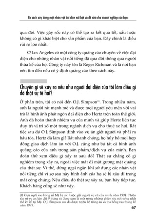 Ba caách xêy dûång möåt nhên vêåt àaåi diïån nöíi bêåt vaâ dïî nhúá cho doanh nghiïåp cuãa baån
qua àúâi. Viïåc gêy söëc naây coá thïí taåo ra kïët quaã töët, xêëu hoùåc
khöng coá gò khaác biïåt cho saãn phêím cuãa baån. Àêy chñnh laâ àiïìu
ruãi ro lúán nhêët.
ÚÃ Los Angeles coá möåt cöng ty quaãng caáo chuyïn vïì viïåc àaåi
diïån cho nhûäng nhên vêåt nöíi tiïëng àaä qua àúâi thöng qua ngûúâi
thûâa kïë cuãa hoå. Cöng ty naây tïn laâ Roger Richman vaâ laâ núi baån
nïn tòm àïën nïëu coá yá àõnh quaãng caáo theo caách naây.
Chuyïån gò seä xaãy ra nïëu nhû ngûúâi àaåi diïån cuãa töi laâm àiïìu gò
àoá thêåt sûå tïå haåi?
ÚÃ phêìn trïn, töi coá noái àïën O.J. Simpson(1)
. Trong nhiïìu nùm,
anh laâ ngûúâi rêët maånh meä vaâ àûúåc moåi ngûúâi yïu mïën vúái vai
troâ laâ hònh aãnh phaát ngön àaåi diïån cho Hertz trïn toaân thïë giúái.
Anh àaä hoaân thaânh nhiïåm vuå cuãa mònh vaâ giuáp Hertz liïn tuåc
duy trò võ trñ söë möåt trong ngaânh dõch vuå cho thuï xe húi. Rêët
tiïëc sau àoá O.J. Simpson dñnh vaâo vuå aán giïët ngûúâi vaâ phaãi ra
hêìu toâa. Hertz àaä laâm gò? Rêët nhanh choáng, hoå huãy boã moåi húåp
àöìng giao dõch laâm ùn vúái O.J. cuäng nhû boã têët caã hònh aãnh
quaãng caáo cuãa anh trong saãn phêím/dõch vuå cuãa mònh. Baån
àoaán thûã xem àiïìu gò xaãy ra sau àoá? Thêåt sûå chùèng coá gò
nghiïm troång xaãy ra, ngoaâi viïåc mêët ài möåt gûúng mùåt quaãng
caáo thêåt sûå. Vò thïë, àûâng ngaåi ngêìn khi sûã duång caác nhên vêåt
nöíi tiïëng chó vò súå sau naây hònh aãnh cuãa hoå seä bõ xêëu ài trong
mùæt cöng chuáng. Nïëu àiïìu àoá thêåt sûå xaãy ra, baån haäy tiïëp tuåc.
Khaách haâng cuäng seä nhû vêåy.
(1) Cûåu ngöi sao boáng röí Myä bõ caáo buöåc giïët ngûúâi vúå cuä cuãa mònh nùm 1994. Phiïn
toâa xûã vuå aán keáo daâi 9 thaáng vaâ àûúåc xem laâ möåt trong nhûäng phiïn toâa nöíi tiïëng nhêët
thïë kyã 20 taåi Myä. O.J. Simpson sau àoá àûúåc tuyïn böë trùæng aán vaâ tha böíng vaâo thaáng 10
nùm 1995.
67
 