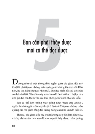 68
Dûúâng nhû coá möåt thöng àiïåp ngêìm giûäa caác giaám àöëc myä
thuêåt laâ phaãi taåo ra nhûäng mêîu quaãng caáo khöng thïí àoåc nöíi. Àêìu
tiïn, hoå tòm kiïíu chûä naâo nhoã nhêët, khoá àoåc nhêët, röìi sau àoá choån
co chûä nhoã li ti. Nïëu àiïìu naây vêîn chûa àuã àïí thûã thaách thõ lûåc cuãa
àöåc giaã, hoå coân thïm vaâo caác loaåi phöng chûä àêåm nhaåt àuã kiïíu.
Baån coá thïí liïn tûúãng viïåc giöëng nhû “hiïåu ûáng 23/63”,
nghôa laâ nhoám giaám àöëc myä thuêåt úã àöå tuöíi 23 taåo ra nhûäng mêîu
quaãng caáo maâ quïn rùçng àöëi tûúång àöåc giaã cuãa hoå laâ úã àöå tuöíi 63.
Thêåt ra, caác giaám àöëc myä thuêåt khöng aác yá khi laâm nhû vêåy,
maâ hoå chó muöën laâm sao àïí moåi ngûúâi thêëy àûúåc mêîu quaãng
 