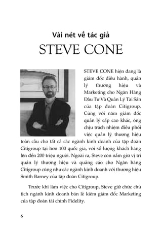 6
Vaâi neát vïì taác giaã
STEVE CONE
STEVE CONE hiïån àang laâ
giaám àöëc àiïìu haânh, quaãn
lyá thûúng hiïåu vaâ
Marketing cho Ngên Haâng
Àêìu Tû Vaâ Quaãn Lyá Taâi Saãn
cuãa têåp àoaân Citigroup.
Cuâng vúái nùm giaám àöëc
quaãn lyá cêëp cao khaác, öng
chõu traách nhiïåm àiïìu phöëi
viïåc quaãn lyá thûúng hiïåu
toaân cêìu cho têët caã caác ngaânh kinh doanh cuãa têåp àoaân
Citigroup taåi hún 100 quöëc gia, vúái söë lûúång khaách haâng
lïn àïën 200 triïåu ngûúâi. Ngoaâi ra, Steve coân nùæm giûä võ trñ
quaãn lyá thûúng hiïåu vaâ quaãng caáo cho Ngên haâng
Citigroup cuäng nhû caác ngaânh kinh doanh vúái thûúng hiïåu
Smith Barney cuãa têåp àoaân Citigroup.
Trûúác khi laâm viïåc cho Citigroup, Steve giûä chûác chuã
tõch ngaânh kinh doanh baán leã kiïm giaám àöëc Marketing
cuãa têåp àoaân taâi chñnh Fidelity.
 