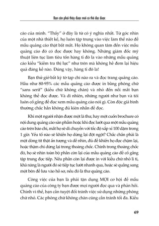 Baån cêìn phaãi thêëy àûúåc múái coá thïí àoåc àûúåc
69
caáo cuãa mònh. “Thêëy” úã àêy laâ tûâ coá yá nghôa nhêët. Tûâ goác nhòn
cuãa möåt nhaâ thiïët kïë, hoå luön têåp trung vaâo viïåc laâm thïë naâo àïí
mêîu quaãng caáo thêåt bùæt mùæt. Hoå khöng quan têm àïën viïåc mêîu
quaãng caáo àoá coá àoåc àûúåc hay khöng. Nhûäng giaám àöëc myä
thuêåt liïn tuåc laâm tiïu töën haâng tó àö la vaâo nhûäng mêîu quaãng
caáo kiïíu “kiïím tra thõ lûåc” nhû trïn maâ khöng hïì àem laåi hiïåu
quaã àaáng kïí naâo. Àuáng vêåy, haâng tó àö la!
Baån thûã giúã bêët kyâ túâ taåp chñ naâo ra vaâ àoåc trang quaãng caáo.
Hêìu nhû 80-95% caác mêîu quaãng caáo àûúåc in bùçng phöng chûä
“sans serif” (kiïíu chûä khöng chên) vaâ nhoã àïën nöîi mùæt baån
khöng thïí àoåc àûúåc. Vaâ dô nhiïn, nhûäng ngûúâi nhû baån vaâ töi
luön cöë gùæng àïí àoåc xem mêîu quaãng caáo noái gò. Coân àöåc giaã bònh
thûúâng chùæc hùèn khöng àuã kiïn nhêîn àïí àoåc.
Khi möåt ngûúâi nhêån àûúåc möåt laá thû, hay möåt cuöën brochure coá
nöåi dung quaãng caáo saãn phêím hoùåc khi àoåc lûúát qua möåt mêîu quaãng
caáo trïn baáo chñ, mùæt hoå seä di chuyïín vúái töëc àöå xêëp xó 100 dùåm trong
1 giúâ. Yïëu töë naâo seä khiïën hoå dûâng laåi àöåt ngöåt? Chùæc chùæn phaãi laâ
möåt doâng tñt thêåt êën tûúång vaâ dïî nhòn, àuã àïí khiïën hoå àoåc chêåm laåi,
hoùåc thêåm chñ dûâng laåi trong thoaáng chöëc. Chñnh trong thoaáng chöëc
àoá, hoå seä nhòn toaân böå phêìn coân laåi cuãa mêîu quaãng caáo àïí cöë gùæng
têåp trung àoåc tiïëp. Nïëu phêìn coân laåi àûúåc in vúái kiïíu chûä nhoã li ti,
khaã nùng laâ ngûúâi àoá seä tiïëp tuåc lûúát nhanh qua, hoùåc seä quùèng sang
möåt bïn àïí lûu vaâo höì sú, nïëu àoá laâ thû quaãng caáo.
Cöng viïåc cuãa baån laâ phaãi têån duång MOÅI cú höåi àïí mêîu
quaãng caáo cuãa cöng ty baån àûúåc moåi ngûúâi àoåc qua vaâ phaãn höìi.
Chñnh vò thïë, baån cêìn tuyïåt àöëi traánh viïåc sûã duång nhûäng phöng
chûä nhoã. Caác phöng chûä khöng chên cuäng cêìn traánh töëi àa. Kiïíu
 