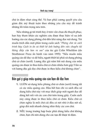 Àaánh cùæp yá tûúãng!
70
chûä in àêåm nhaåt cuäng thïë. Vaâ baån phaãi cûúng quyïët yïu cêìu
giaám àöëc myä thuêåt tuên theo nhûäng yïu cêìu naây àïí traánh
nhûäng löîi trêìm troång nïu trïn.
Nïëu nhûäng gò töi trònh baây úã trïn vêîn chûa àuã thuyïët phuåc,
baån haäy tham khaão caác nghiïn cûáu àûúåc thûåc hiïån vïì sûå aãnh
hûúãng cuãa caác daång phöng chûä àïën khaã nùng àoåc nöåi dung. Töi
muöën trñch dêîn möåt phêìn trong cuöën saách “Phöng chûä vaâ caách
trònh baây: Caách in êën vaâ thiïët kïë aãnh hûúãng àïën viïåc chuyïín taãi
thöng àiïåp cuãa baån ra sao” cuãa taác giaã Colin Wheildon (do
Strathmoor Press êën haânh vaâo nùm 1995): “Nïëu muöën mêîu
quaãng caáo dïî àoåc vaâ dïî hiïíu, ngûúâi thiïët kïë phaãi sûã duång phöng
chûä coá chên (serif). Lûúång àöåc giaã nùæm bùæt nöåi dung cuãa mêîu
quaãng caáo àûúåc in theo kiïíu chûä coá chên nhiïìu hún gêëp 5 lêìn so
vúái lûúång àöåc giaã àoåc chûä àûúåc in theo kiïíu chûä khöng chên”.
Böën gúåi yá giuáp mêîu quaãng caáo cuãa baån dïî àoåc hún
1. LUÖN sûã duång kiïíu phöng chûä coá chên (serif) trong têët
caã caác mêîu quaãng caáo. Hêìu hïët baáo chñ vaâ saách àïìu sûã
duång kiïíu chûä naây vúái muåc àñch giuáp mùæt ngûúâi àoåc dïî
daâng kïët nöëi vúái caác con chûä trïn trang giêëy. Cuöën saách
naây cuäng àûúåc in theo kiïíu chûä coá chên. Kiïíu chûä coá
chên nghôa laâ möîi chûä caái àïìu coá neát nhoã úã àêìu neát söí,
giuáp àöi mùæt nhanh choáng nhòn thêëy caác con chûä.
2. NÏËU trong trûúâng húåp buöåc phaãi duâng kiïíu chûä khöng
chên, baån chó nïn duâng cho caác tûåa àïì àûúåc tö àêåm.
 