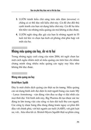 Baån cêìn phaãi thêëy àûúåc múái coá thïí àoåc àûúåc
71
3. LUÖN traánh kiïíu chûä saáng trïn nïìn àêåm (reverse) vò
chùèng ai coá thïí àoåc nöíi kiïíu chûä naây. Cûá àïí cho àöëi thuã
caånh tranh cuãa baån sûã duång kiïíu chûä naây. Cûá àïí hoå tiïu
töën tiïìn vaâo nhûäng mêîu quaãng caáo maâ khöng ai àoåc àûúåc.
4. LUÖN nghô rùçng àöåc giaã cuãa baån laâ nhûäng ngûúâi tûâ 55
tuöíi trúã lïn vaâ choån lûåa kñch cúä phöng chûä phuâ húåp vúái
mùæt cuãa hoå.
Nhûäng mêîu quaãng caáo hay, dúã vaâ tïå haåi
Trong nhûäng ngaây cuöëi cuâng cuãa nùm 2004, töi ngöìi choån loåc
möåt caách ngêîu nhiïn möåt söë mêîu quaãng caáo trïn baáo chñ nhùçm
chûáng minh rùçng nhiïìu mêîu quaãng caáo ngaây nay hêìu nhû
khöng thïí àoåc àûúåc.
Nhûäng mêîu quaãng caáo hay
Bristol-Myers Squibb
Àêy laâ möåt chiïën dõch quaãng caáo thêåt sûå êën tûúång. Mêîu quaãng
caáo sûã duång hònh aãnh àaåi diïån laâ möåt ngûúâi huâng cuãa nûúác Myä
- Lance Armstrong - vêån àöång viïn àua xe àaåp vô àaåi nhêët cuãa
moåi thúâi àaåi. Vúái hònh aãnh naây, Big Pharma àaä taåo àûúåc sûác taác
àöång to lúán trong viïåc cûáu söëng vaâ keáo daâi tuöíi thoå con ngûúâi.
Caác cöng ty dûúåc haâng àêìu àang àûáng trûúác nguy cú phaãi àöëi
àêìu vúái chñnh phuã, vúái höåi ngûúâi cao tuöíi (AARP), vúái giúái luêåt
sû, vúái... hêìu nhû têët caã. Bristol-Myers Squibb thêåt sûå phaãn cöng
 