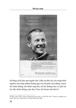 Àaánh cùæp yá tûúãng!
laåi bùçng caách laâm moåi ngûúâi chuá yá àïën sûå diïåu kyâ cuãa cöng trònh
nghiïn cûáu dûúåc phêím thöng qua cêu chuyïån caãm àöång: Lance
àaä chiïën thùæng cùn bïånh ung thû, trúã laåi àûúâng àua vaâ phaá kyã
luåc khi chiïën thùæng cuöåc àua Tour de France lêìn thûá 6(1)
.
(1) Àïën nùm 2005, Lance Armstrong àoaåt chûác vö àõch lêìn thûá 7 trong sûå nghiïåp cuãa
mònh, lêåp nïn möåt kyâ tñch vaâ chñnh thûác giaãi nghïå.
72
 