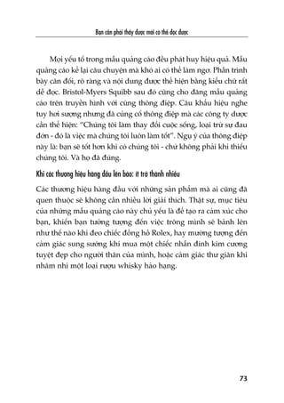 Baån cêìn phaãi thêëy àûúåc múái coá thïí àoåc àûúåc
73
Moåi yïëu töë trong mêîu quaãng caáo àïìu phaát huy hiïåu quaã. Mêîu
quaãng caáo kïí laåi cêu chuyïån maâ khoá ai coá thïí laâm ngú. Phêìn trònh
baây cên àöëi, roä raâng vaâ nöåi dung àûúåc thïí hiïån bùçng kiïíu chûä rêët
dïî àoåc. Bristol-Myers Squibb sau àoá cuäng cho àùng mêîu quaãng
caáo trïn truyïìn hònh vúái cuâng thöng àiïåp. Cêu khêíu hiïåu nghe
tuy húi sûúång nhûng àaä cuãng cöë thöng àiïåp maâ caác cöng ty dûúåc
cêìn thïí hiïån: “Chuáng töi laâm thay àöíi cuöåc söëng, loaåi trûâ sûå àau
àúán - àoá laâ viïåc maâ chuáng töi luön laâm töët”. Nguå yá cuãa thöng àiïåp
naây laâ: baån seä töët hún khi coá chuáng töi - chûá khöng phaãi khi thiïëu
chuáng töi. Vaâ hoå àaä àuáng.
Khi caác thûúng hiïåu haâng àêìu lïn baáo: ñt trúã thaânh nhiïìu
Caác thûúng hiïåu haâng àêìu vúái nhûäng saãn phêím maâ ai cuäng àaä
quen thuöåc seä khöng cêìn nhiïìu lúâi giaãi thñch. Thêåt sûå, muåc tiïu
cuãa nhûäng mêîu quaãng caáo naây chuã yïëu laâ àïí taåo ra caãm xuác cho
baån, khiïën baån tûúãng tûúång àïën viïåc tröng mònh seä baãnh lïn
nhû thïë naâo khi àeo chiïëc àöìng höì Rolex, hay mûúâng tûúång àïën
caãm giaác sung sûúáng khi mua möåt chiïëc nhêîn àñnh kim cûúng
tuyïåt àeåp cho ngûúâi thên cuãa mònh, hoùåc caãm giaác thû giaän khi
nhêm nhi möåt loaåi rûúåu whisky haão haång.
 