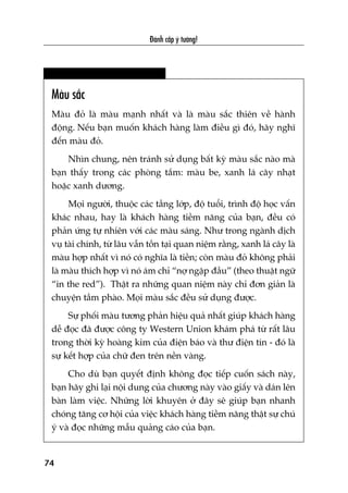 Àaánh cùæp yá tûúãng!
74
Maâu sùæc
Maâu àoã laâ maâu maånh nhêët vaâ laâ maâu sùæc thiïn vïì haânh
àöång. Nïëu baån muöën khaách haâng laâm àiïìu gò àoá, haäy nghô
àïën maâu àoã.
Nhòn chung, nïn traánh sûã duång bêët kyâ maâu sùæc naâo maâ
baån thêëy trong caác phoâng tùæm: maâu be, xanh laá cêy nhaåt
hoùåc xanh dûúng.
Moåi ngûúâi, thuöåc caác têìng lúáp, àöå tuöíi, trònh àöå hoåc vêën
khaác nhau, hay laâ khaách haâng tiïìm nùng cuãa baån, àïìu coá
phaãn ûáng tûå nhiïn vúái caác maâu saáng. Nhû trong ngaânh dõch
vuå taâi chñnh, tûâ lêu vêîn töìn taåi quan niïåm rùçng, xanh laá cêy laâ
maâu húåp nhêët vò noá coá nghôa laâ tiïìn; coân maâu àoã khöng phaãi
laâ maâu thñch húåp vò noá aám chó “núå ngêåp àêìu” (theo thuêåt ngûä
“in the red”). Thêåt ra nhûäng quan niïåm naây chó àún giaãn laâ
chuyïån têìm phaâo. Moåi maâu sùæc àïìu sûã duång àûúåc.
Sûå phöëi maâu tûúng phaãn hiïåu quaã nhêët giuáp khaách haâng
dïî àoåc àaä àûúåc cöng ty Western Union khaám phaá tûâ rêët lêu
trong thúâi kyâ hoaâng kim cuãa àiïån baáo vaâ thû àiïån tñn - àoá laâ
sûå kïët húåp cuãa chûä àen trïn nïìn vaâng.
Cho duâ baån quyïët àõnh khöng àoåc tiïëp cuöën saách naây,
baån haäy ghi laåi nöåi dung cuãa chûúng naây vaâo giêëy vaâ daán lïn
baân laâm viïåc. Nhûäng lúâi khuyïn úã àêy seä giuáp baån nhanh
choáng tùng cú höåi cuãa viïåc khaách haâng tiïìm nùng thêåt sûå chuá
yá vaâ àoåc nhûäng mêîu quaãng caáo cuãa baån.
 
