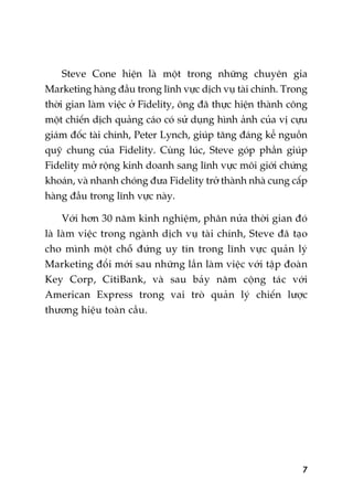 7
Steve Cone hiïån laâ möåt trong nhûäng chuyïn gia
Marketing haâng àêìu trong lônh vûåc dõch vuå taâi chñnh. Trong
thúâi gian laâm viïåc úã Fidelity, öng àaä thûåc hiïån thaânh cöng
möåt chiïën dõch quaãng caáo coá sûã duång hònh aãnh cuãa võ cûåu
giaám àöëc taâi chñnh, Peter Lynch, giuáp tùng àaáng kïí nguöìn
quyä chung cuãa Fidelity. Cuâng luác, Steve goáp phêìn giuáp
Fidelity múã röång kinh doanh sang lônh vûåc möi giúái chûáng
khoaán, vaâ nhanh choáng àûa Fidelity trúã thaânh nhaâ cung cêëp
haâng àêìu trong lônh vûåc naây.
Vúái hún 30 nùm kinh nghiïåm, phên nûãa thúâi gian àoá
laâ laâm viïåc trong ngaânh dõch vuå taâi chñnh, Steve àaä taåo
cho mònh möåt chöî àûáng uy tñn trong lônh vûåc quaãn lyá
Marketing àöíi múái sau nhûäng lêìn laâm viïåc vúái têåp àoaân
Key Corp, CitiBank, vaâ sau baãy nùm cöång taác vúái
American Express trong vai troâ quaãn lyá chiïën lûúåc
thûúng hiïåu toaân cêìu.
 