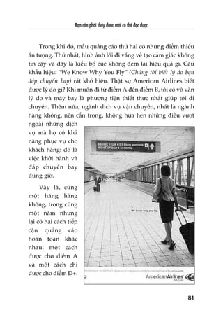 Baån cêìn phaãi thêëy àûúåc múái coá thïí àoåc àûúåc
81
Trong khi àoá, mêîu quaãng caáo thûá hai coá nhûäng àiïím thiïëu
êën tûúång. Thûá nhêët, hònh aãnh löëi ài vùæng veã taåo caãm giaác khöng
tin cêåy vaâ àêy laâ kiïíu böë cuåc khöng àem laåi hiïåu quaã gò. Cêu
khêíu hiïåu: “We Know Why You Fly” (Chuáng töi biïët lyá do baån
àaáp chuyïën bay) rêët khoá hiïíu. Thêåt sûå American Airlines biïët
àûúåc lyá do gò? Khi muöën ài tûâ àiïím A àïën àiïím B, töi coá vö vaân
lyá do vaâ maáy bay laâ phûúng tiïån thiïët thûåc nhêët giuáp töi di
chuyïín. Thïm nûäa, ngaânh dõch vuå vêån chuyïín, nhêët laâ ngaânh
haâng khöng, nïn cêín troång, khöng hûáa heån nhûäng àiïìu vûúåt
ngoaâi nhûäng dõch
vuå maâ hoå coá khaã
nùng phuåc vuå cho
khaách haâng: àoá laâ
viïåc khúãi haânh vaâ
àaáp chuyïën bay
àuáng giúâ.
Vêåy laâ, cuâng
möåt haäng haâng
khöng, trong cuâng
möåt nùm nhûng
laåi coá hai caách tiïëp
cêån quaãng caáo
hoaân toaân khaác
nhau: möåt caách
àûúåc cho àiïím A
vaâ möåt caách chó
àûúåc cho àiïím D+.
 