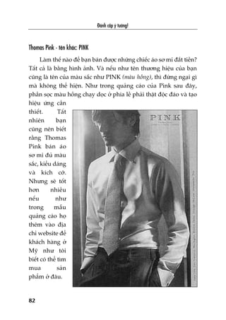 Àaánh cùæp yá tûúãng!
82
Thomas Pink - tïn khaác: PINK
Laâm thïë naâo àïí baån baán àûúåc nhûäng chiïëc aáo sú mi àùæt tiïìn?
Têët caã laâ bùçng hònh aãnh. Vaâ nïëu nhû tïn thûúng hiïåu cuãa baån
cuäng laâ tïn cuãa maâu sùæc nhû PINK (maâu höìng), thò àûâng ngaåi gò
maâ khöng thïí hiïån. Nhû trong quaãng caáo cuãa Pink sau àêy,
phêìn soåc maâu höìng chaåy doåc úã phña lïì phaãi thêåt àöåc àaáo vaâ taåo
hiïåu ûáng cêìn
thiïët. Têët
nhiïn baån
cuäng nïn biïët
rùçng Thomas
Pink baán aáo
sú mi àuã maâu
sùæc, kiïíu daáng
vaâ kñch cúä.
Nhûng seä töët
hún nhiïìu
nïëu nhû
trong mêîu
quaãng caáo hoå
thïm vaâo àõa
chó website àïí
khaách haâng úã
Myä nhû töi
biïët coá thïí tòm
mua saãn
phêím úã àêu.
 