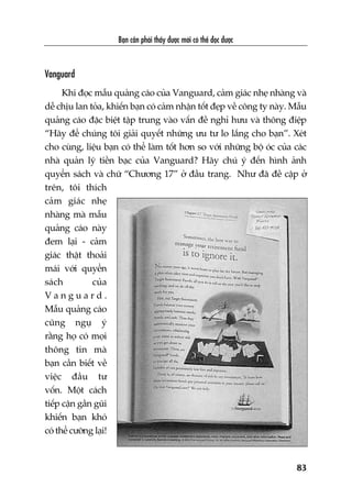 Baån cêìn phaãi thêëy àûúåc múái coá thïí àoåc àûúåc
83
Vanguard
Khi àoåc mêîu quaãng caáo cuãa Vanguard, caãm giaác nheå nhaâng vaâ
dïî chõu lan toãa, khiïën baån coá caãm nhêån töët àeåp vïì cöng ty naây. Mêîu
quaãng caáo àùåc biïåt têåp trung vaâo vêën àïì nghó hûu vaâ thöng àiïåp
“Haäy àïí chuáng töi giaãi quyïët nhûäng ûu tû lo lùæng cho baån”. Xeát
cho cuâng, liïåu baån coá thïí laâm töët hún so vúái nhûäng böå oác cuãa caác
nhaâ quaãn lyá tiïìn baåc cuãa Vanguard? Haäy chuá yá àïën hònh aãnh
quyïín saách vaâ chûä “Chûúng 17” úã àêìu trang. Nhû àaä àïì cêåp úã
trïn, töi thñch
caãm giaác nheå
nhaâng maâ mêîu
quaãng caáo naây
àem laåi - caãm
giaác thêåt thoaãi
maái vúái quyïín
saách cuãa
V a n g u a r d .
Mêîu quaãng caáo
cuäng nguå yá
rùçng hoå coá moåi
thöng tin maâ
baån cêìn biïët vïì
viïåc àêìu tû
vöën. Möåt caách
tiïëp cêån gêìn guäi
khiïën baån khoá
coá thïí cûúäng laåi!
 