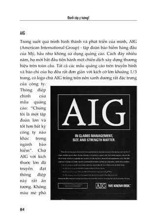 Àaánh cùæp yá tûúãng!
84
AIG
Trong suöët quaá trònh hònh thaânh vaâ phaát triïín cuãa mònh, AIG
(American International Group) - têåp àoaân baão hiïím haâng àêìu
cuãa Myä, hêìu nhû khöng sûã duång quaãng caáo. Caách àêy nhiïìu
nùm, hoå múái bùæt àêìu tiïën haânh möåt chiïën dõch xêy dûång thûúng
hiïåu trïn toaân cêìu. Têët caã caác mêîu quaãng caáo trïn truyïìn hònh
vaâ baáo chñ cuãa hoå àïìu rêët àún giaãn vúái kñch cúä lúán khoaãng 1/3
trang, coá logo chûä AIG trùæng trïn nïìn xanh dûúng rêët àùåc trûng
cuãa cöng ty.
Thöng àiïåp
chñnh cuãa
mêîu quaãng
caáo: “Chuáng
töi laâ möåt têåp
àoaân lúán vaâ
töët hún bêët kyâ
cöng ty naâo
khaác trong
ngaânh baão
hiïím”. Chûä
AIG vúái kñch
thûúác lúán àaä
truyïìn àaåt
thöng àiïåp
naây rêët êën
tûúång. Khöng
maâu meâ phö
 