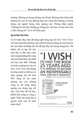 Baån cêìn phaãi thêëy àûúåc múái coá thïí àoåc àûúåc
85
trûúng. Khöng sûã duång nhûäng xaão thuêåt. Khöng cheân hònh aãnh
nhûäng toâa cao öëc hay phoâng hoåp lúán cuäng nhû khöng coá boáng
daáng con ngûúâi trong mêîu quaãng caáo. Thöng àiïåp ngêìm
“Chuáng töi chó laâm nhûäng gò chuáng töi vêîn laâm vaâ baån nïn chuá
yá àïën chuáng töi” toã ra rêët hiïåu quaã.
Taåp chñ New York Times
Coá leä trûúác àêy, baån àaä tûâng nghô rùçng taåp chñ New York Times
chó toaân möåt àaám phoáng viïn caánh taã chuyïn àùng taãi moåi loaåi tin
tûác sùn àûúåc tûâ khùæp núi chó àïí lêëp àêìy nöåi dung trang baáo. Têët
nhiïn chó coá taåp chñ naây
múái cho ra àúâi möåt cuöën
cêím nang hûúáng dêîn cung
cêëp moåi kiïën thûác cêìn thiïët
maâ baån nïn biïët. Nhûng
vúái mêîu quaãng caáo naây, túâ
New York Times àaä chûáng
toã rùçng mònh coá thïí taåo ra
mêîu quaãng caáo töët hún
98% töíng söë caác mêîu
quaãng caáo cuãa nhûäng
cöng ty àaä tûâng àùng
quaãng caáo trong taåp chñ
naây. Cêu tiïu àïì rêët hay,
khiïën baån cuäng coá cuâng yá
nghô “Phaãi chi mònh àaä coá
quyïín saách naây 25 nùm
trûúác àêy!”.
 