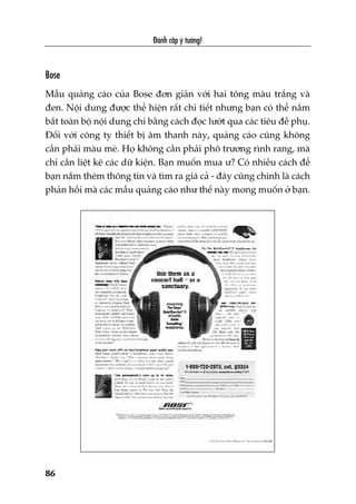 Àaánh cùæp yá tûúãng!
86
Bose
Mêîu quaãng caáo cuãa Bose àún giaãn vúái hai töng maâu trùæng vaâ
àen. Nöåi dung àûúåc thïí hiïån rêët chi tiïët nhûng baån coá thïí nùæm
bùæt toaân böå nöåi dung chó bùçng caách àoåc lûúát qua caác tiïu àïì phuå.
Àöëi vúái cöng ty thiïët bõ êm thanh naây, quaãng caáo cuäng khöng
cêìn phaãi maâu meâ. Hoå khöng cêìn phaãi phö trûúng rònh rang, maâ
chó cêìn liïåt kï caác dûä kiïån. Baån muöën mua û? Coá nhiïìu caách àïí
baån nùæm thïm thöng tin vaâ tòm ra giaá caã - àêy cuäng chñnh laâ caách
phaãn höìi maâ caác mêîu quaãng caáo nhû thïë naây mong muöën úã baån.
 