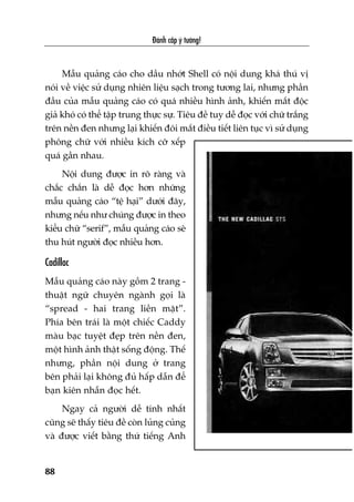 Àaánh cùæp yá tûúãng!
88
Mêîu quaãng caáo cho dêìu nhúát Shell coá nöåi dung khaá thuá võ
noái vïì viïåc sûã duång nhiïn liïåu saåch trong tûúng lai, nhûng phêìn
àêìu cuãa mêîu quaãng caáo coá quaá nhiïìu hònh aãnh, khiïën mùæt àöåc
giaã khoá coá thïí têåp trung thûåc sûå. Tiïu àïì tuy dïî àoåc vúái chûä trùæng
trïn nïìn àen nhûng laåi khiïën àöi mùæt àiïìu tiïët liïn tuåc vò sûã duång
phöng chûä vúái nhiïìu kñch cúä xïëp
quaá gêìn nhau.
Nöåi dung àûúåc in roä raâng vaâ
chùæc chùæn laâ dïî àoåc hún nhûäng
mêîu quaãng caáo “tïå haåi” dûúái àêy,
nhûng nïëu nhû chuáng àûúåc in theo
kiïíu chûä “serif”, mêîu quaãng caáo seä
thu huát ngûúâi àoåc nhiïìu hún.
Cadillac
Mêîu quaãng caáo naây göìm 2 trang -
thuêåt ngûä chuyïn ngaânh goåi laâ
“spread - hai trang liïìn mùåt”.
Phña bïn traái laâ möåt chiïëc Caddy
maâu baåc tuyïåt àeåp trïn nïìn àen,
möåt hònh aãnh thêåt söëng àöång. Thïë
nhûng, phêìn nöåi dung úã trang
bïn phaãi laåi khöng àuã hêëp dêîn àïí
baån kiïn nhêîn àoåc hïët.
Ngay caã ngûúâi dïî tñnh nhêët
cuäng seä thêëy tiïu àïì coân luãng cuãng
vaâ àûúåc viïët bùçng thûá tiïëng Anh
 
