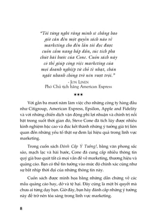 8
“Töi tûâng nghô rùçng mònh seä chùèng bao
giúâ cêìn àïën möåt quyïín saách naâo vïì
marketing cho àïën lêìn töi àoåc àûúåc
cuöën cêím nang hêëp dêîn, suác tñch pha
chuát haâi hûúác cuãa Cone. Cuöën saách naây
coá thïí giuáp cöng viïåc marketing cuãa
moåi doanh nghiïåp tûâ chöî teã nhaåt, chaán
ngùæt nhanh choáng trúã nïn vûúåt tröåi.”
- JON LINEN
Phoá Chuã tõch haäng American Express

Vúái gêìn ba mûúi nùm laâm viïåc cho nhûäng cöng ty haâng àêìu
nhû Citigroup, American Express, Epsilon, Apple and Fidelity
vaâ vúái nhûäng chiïën dõch vêån àöång phi lúåi nhuêån vaâ chñnh trõ nöíi
bêåt trong suöët thúâi gian àoá, Steve Cone àaä tñch luäy àûúåc nhiïìu
kinh nghiïåm bêåc cao vaâ àuác kïët thaânh nhûäng yá tûúãng giaá trõ liïn
quan àïën nhûäng yïëu töë thêåt sûå àem laåi hiïåu quaã trong lônh vûåc
marketing.
Trong cuöën saách Àaánh Cùæp YÁ Tûúãng!, bùçng vùn phong sùæc
saão, maåch laåc vaâ haâi hûúác, Cone àaä cung cêëp nhiïìu thöng tin
quyá giaá bao quaát têët caã moåi vêën àïì vïì marketing, thûúng hiïåu vaâ
quaãng caáo. Baån coá thïí tin tûúãng vaâo mûác àöå chñnh xaác cuäng nhû
sûå bùæt nhõp thúâi àaåi cuãa nhûäng thöng tin naây.
Cuöën saách àûúåc minh hoåa bùçng nhûäng dêîn chûáng vïì caác
mêîu quaãng caáo hay, dúã vaâ tïå haåi. Àêy cuäng laâ möåt bñ quyïët maâ
chûa ai tûâng daåy baån. Giúâ àêy, baån haäy àaánh cùæp nhûäng yá tûúãng
naây àïí trúã nïn toãa saáng trong lônh vûåc marketing.
 