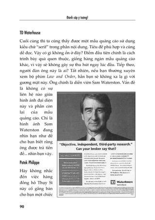 Àaánh cùæp yá tûúãng!
90
TD Waterhouse
Cuöëi cuâng thò ta cuäng thêëy àûúåc möåt mêîu quaãng caáo sûã duång
kiïíu chûä “serif” trong phêìn nöåi dung. Tiïu àïì phuâ húåp vaâ cuäng
dïî àoåc. Vêåy coá gò khöng öín úã àêy? Àiïím àêìu tiïn chñnh laâ caách
trònh baây quaá quen thuöåc, giöëng haâng ngaân mêîu quaãng caáo
khaác, vò vêåy seä khöng gêy sûå thu huát ngay luác àêìu. Tiïëp theo,
ngûúâi àaân öng naây laâ ai? Têët nhiïn, nïëu baån thûúâng xuyïn
xem böå phim Law and Order, hùèn baån seä khöng xa laå gò vúái
gûúng mùåt naây. Öng chñnh laâ diïîn viïn Sam Waterston. Vêën àïì
laâ khöng coá sûå
liïn hïå naâo giûäa
hònh aãnh àaåi diïån
naây vaâ phêìn coân
laåi cuãa mêîu
quaãng caáo. Chó laâ
hònh aãnh Sam
Waterston àang
nhòn baån nhû àïí
cho baån biïët rùçng
öng àûúåc traã tiïìn
àïí... nhòn baån vêåy.
Patek Philippe
Haäy khöng nhùæc
àïën viïåc haäng
àöìng höì Thuåy Sô
naây cöë gùæng baán
cho baån möåt chiïëc
 