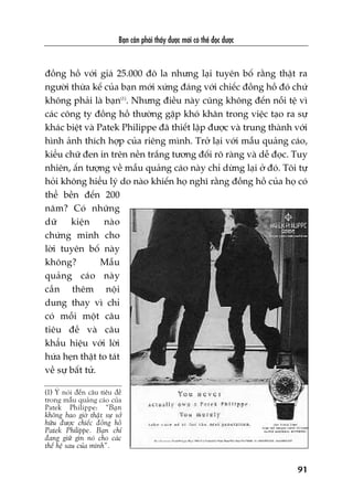 Baån cêìn phaãi thêëy àûúåc múái coá thïí àoåc àûúåc
91
àöìng höì vúái giaá 25.000 àö la nhûng laåi tuyïn böë rùçng thêåt ra
ngûúâi thûâa kïë cuãa baån múái xûáng àaáng vúái chiïëc àöìng höì àoá chûá
khöng phaãi laâ baån(1)
. Nhûng àiïìu naây cuäng khöng àïën nöîi tïå vò
caác cöng ty àöìng höì thûúâng gùåp khoá khùn trong viïåc taåo ra sûå
khaác biïåt vaâ Patek Philippe àaä thiïët lêåp àûúåc vaâ trung thaânh vúái
hònh aãnh thñch húåp cuãa riïng mònh. Trúã laåi vúái mêîu quaãng caáo,
kiïíu chûä àen in trïn nïìn trùæng tûúng àöëi roä raâng vaâ dïî àoåc. Tuy
nhiïn, êën tûúång vïì mêîu quaãng caáo naây chó dûâng laåi úã àoá. Töi tûå
hoãi khöng hiïíu lyá do naâo khiïën hoå nghô rùçng àöìng höì cuãa hoå coá
thïí bïìn àïën 200
nùm? Coá nhûäng
dûä kiïån naâo
chûáng minh cho
lúâi tuyïn böë naây
khöng? Mêîu
quaãng caáo naây
cêìn thïm nöåi
dung thay vò chó
coá möîi möåt cêu
tiïu àïì vaâ cêu
khêíu hiïåu vúái lúâi
hûáa heån thêåt to taát
vïì sûå bêët tûã.
(1) YÁ noái àïën cêu tiïu àïì
trong mêîu quaãng caáo cuãa
Patek Philippe: “Baån
khöng bao giúâ thêåt sûå súã
hûäu àûúåc chiïëc àöìng höì
Patek Philippe. Baån chó
àang giûä gòn noá cho caác
thïë hïå sau cuãa mònh”.
 