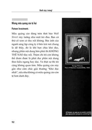 Àaánh cùæp yá tûúãng!
92
Nhûäng mêîu quaãng caáo tïå haåi
Putnam Investments
Mêîu quaãng caáo àùng trïn thúâi baáo Wall
Street naây tûúãng nhû möåt troâ àuâa. Baån cûá
thûã cöë xem coá àoåc nöíi khöng. Bûác aãnh cuãa
ngûúâi saáng lêåp cöng ty úã bïn traái noái chung
laâ dïî thêëy, àoá laâ khi baån chõu khoá àoåc,
nhûng phêìn nöåi dung bïn phaãi thò KHÖNG
THÏÍ NAÂO àoåc nöíi. Thêåm chñ töi coân khöng
thïí àoaán àûúåc laâ phaãi àoåc phêìn nöåi dung
theo kiïíu ngang hay doåc. Vaâ thêåt sûå thò töi
cuäng khöng quan têm. Mêîu quaãng caáo naây
gêìn nhû cêìm chùæc giaãi thûúãng “Khoá àoåc
nhêët”, nïëu nhû khöng coá mêîu quaãng caáo coân
tïå hún dûúái àêy.
 