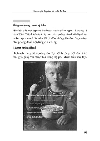 Baån cêìn phaãi thêëy àûúåc múái coá thïí àoåc àûúåc
95
Nhûäng mêîu quaãng caáo cûåc kyâ tïå haåi
Haäy bùæt àêìu vúái taåp chñ Business Week, söë ra ngaây 15 thaáng 11
nùm 2004. Töi phaát hiïån thêëy böën mêîu quaãng caáo dûúái àêy àûúåc
in kïë tiïëp nhau. Hêìu nhû têët caã àïìu khöng thïí àoåc àûúåc cuäng
nhû phoãng àoaán nöåi dung cuãa chuáng.
1. Archer Daniels Midland
Hònh aãnh trong mêîu quaãng caáo naây thêåt laå luâng: möåt cêåu beá ùn
mùåc goån gaâng vúái chiïëc thòa trong tay phaãi àûúåc hiïíu sao àêy?
 