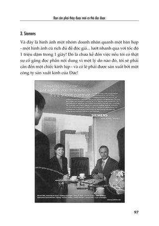 Baån cêìn phaãi thêëy àûúåc múái coá thïí àoåc àûúåc
97
3. Siemens
Vaâ àêy laâ hònh aãnh möåt nhoám doanh nhên quanh möåt baân hoåp
- möåt hònh aãnh cuä rñch àuã àïí àöåc giaã... lûúát nhanh qua vúái töëc àöå
1 triïåu dùåm trong 1 giêy! Àoá laâ chûa kïí àïën viïåc nïëu töi coá thêåt
sûå cöë gùæng àoåc phêìn nöåi dung vò möåt lyá do naâo àoá, töi seä phaãi
cêìn àïën möåt chiïëc kñnh luáp - vaâ coá leä phaãi àûúåc saãn xuêët búãi möåt
cöng ty saãn xuêët kñnh cuãa Àûác!
 