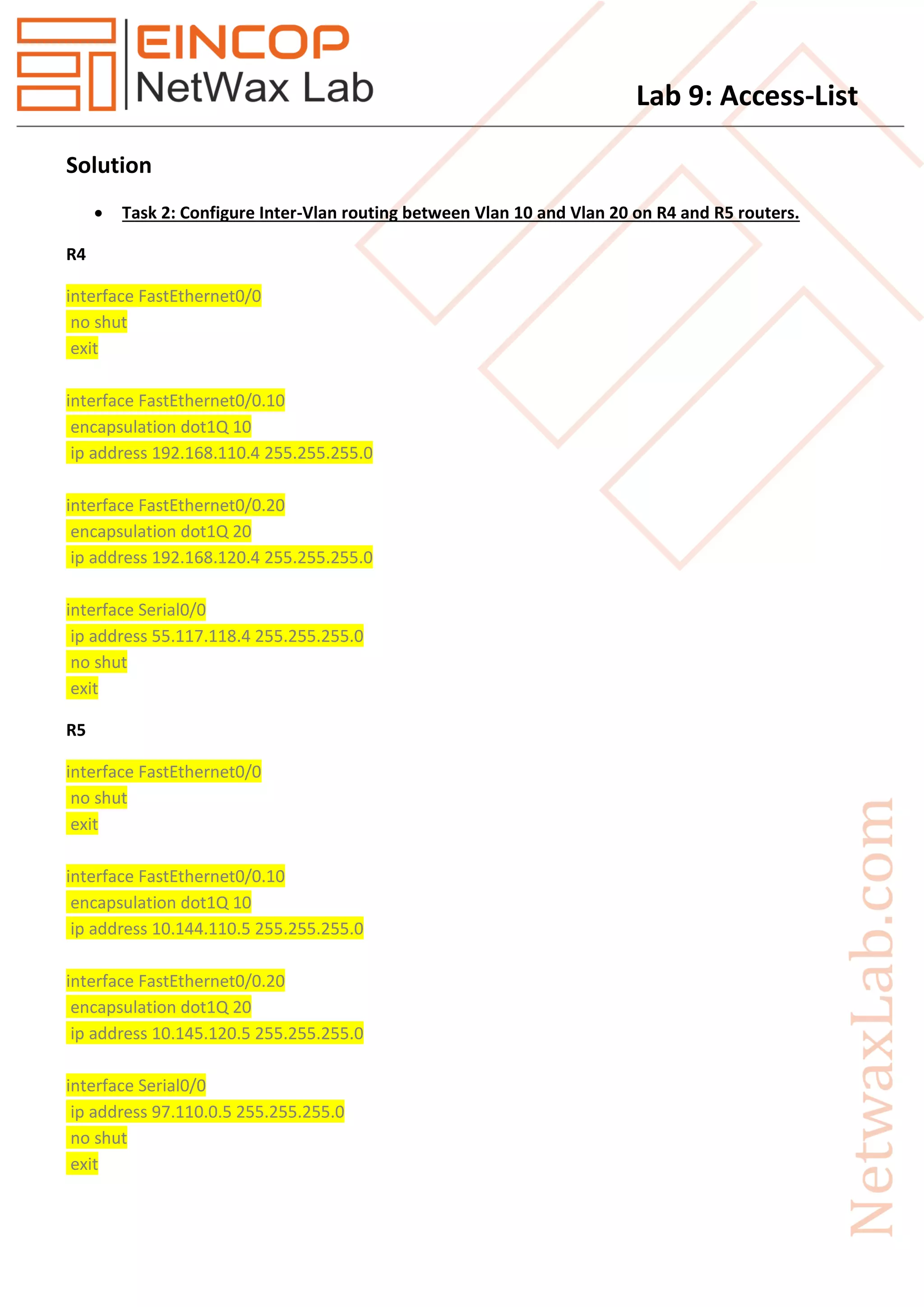 Lab 9: Access-List
Solution
 Task 2: Configure Inter-Vlan routing between Vlan 10 and Vlan 20 on R4 and R5 routers.
R4
interface FastEthernet0/0
no shut
exit
interface FastEthernet0/0.10
encapsulation dot1Q 10
ip address 192.168.110.4 255.255.255.0
interface FastEthernet0/0.20
encapsulation dot1Q 20
ip address 192.168.120.4 255.255.255.0
interface Serial0/0
ip address 55.117.118.4 255.255.255.0
no shut
exit
R5
interface FastEthernet0/0
no shut
exit
interface FastEthernet0/0.10
encapsulation dot1Q 10
ip address 10.144.110.5 255.255.255.0
interface FastEthernet0/0.20
encapsulation dot1Q 20
ip address 10.145.120.5 255.255.255.0
interface Serial0/0
ip address 97.110.0.5 255.255.255.0
no shut
exit
 