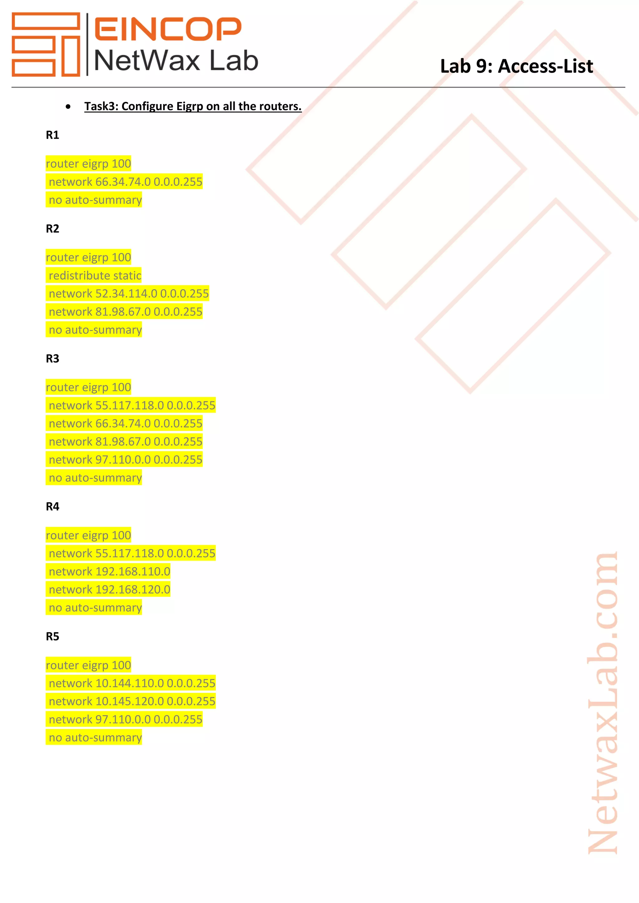 Lab 9: Access-List
 Task3: Configure Eigrp on all the routers.
R1
router eigrp 100
network 66.34.74.0 0.0.0.255
no auto-summary
R2
router eigrp 100
redistribute static
network 52.34.114.0 0.0.0.255
network 81.98.67.0 0.0.0.255
no auto-summary
R3
router eigrp 100
network 55.117.118.0 0.0.0.255
network 66.34.74.0 0.0.0.255
network 81.98.67.0 0.0.0.255
network 97.110.0.0 0.0.0.255
no auto-summary
R4
router eigrp 100
network 55.117.118.0 0.0.0.255
network 192.168.110.0
network 192.168.120.0
no auto-summary
R5
router eigrp 100
network 10.144.110.0 0.0.0.255
network 10.145.120.0 0.0.0.255
network 97.110.0.0 0.0.0.255
no auto-summary
 
