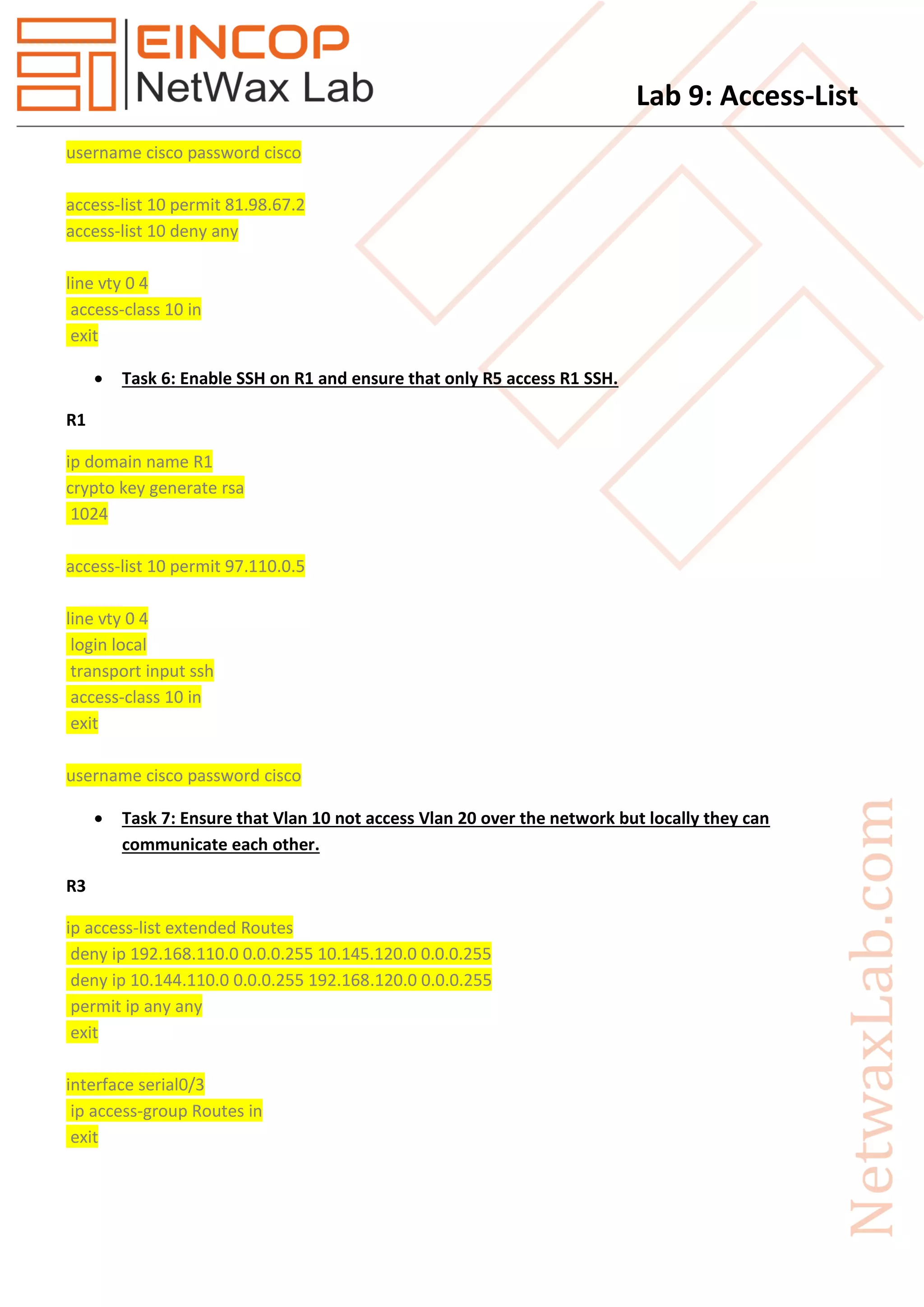 Lab 9: Access-List
username cisco password cisco
access-list 10 permit 81.98.67.2
access-list 10 deny any
line vty 0 4
access-class 10 in
exit
 Task 6: Enable SSH on R1 and ensure that only R5 access R1 SSH.
R1
ip domain name R1
crypto key generate rsa
1024
access-list 10 permit 97.110.0.5
line vty 0 4
login local
transport input ssh
access-class 10 in
exit
username cisco password cisco
 Task 7: Ensure that Vlan 10 not access Vlan 20 over the network but locally they can
communicate each other.
R3
ip access-list extended Routes
deny ip 192.168.110.0 0.0.0.255 10.145.120.0 0.0.0.255
deny ip 10.144.110.0 0.0.0.255 192.168.120.0 0.0.0.255
permit ip any any
exit
interface serial0/3
ip access-group Routes in
exit
 