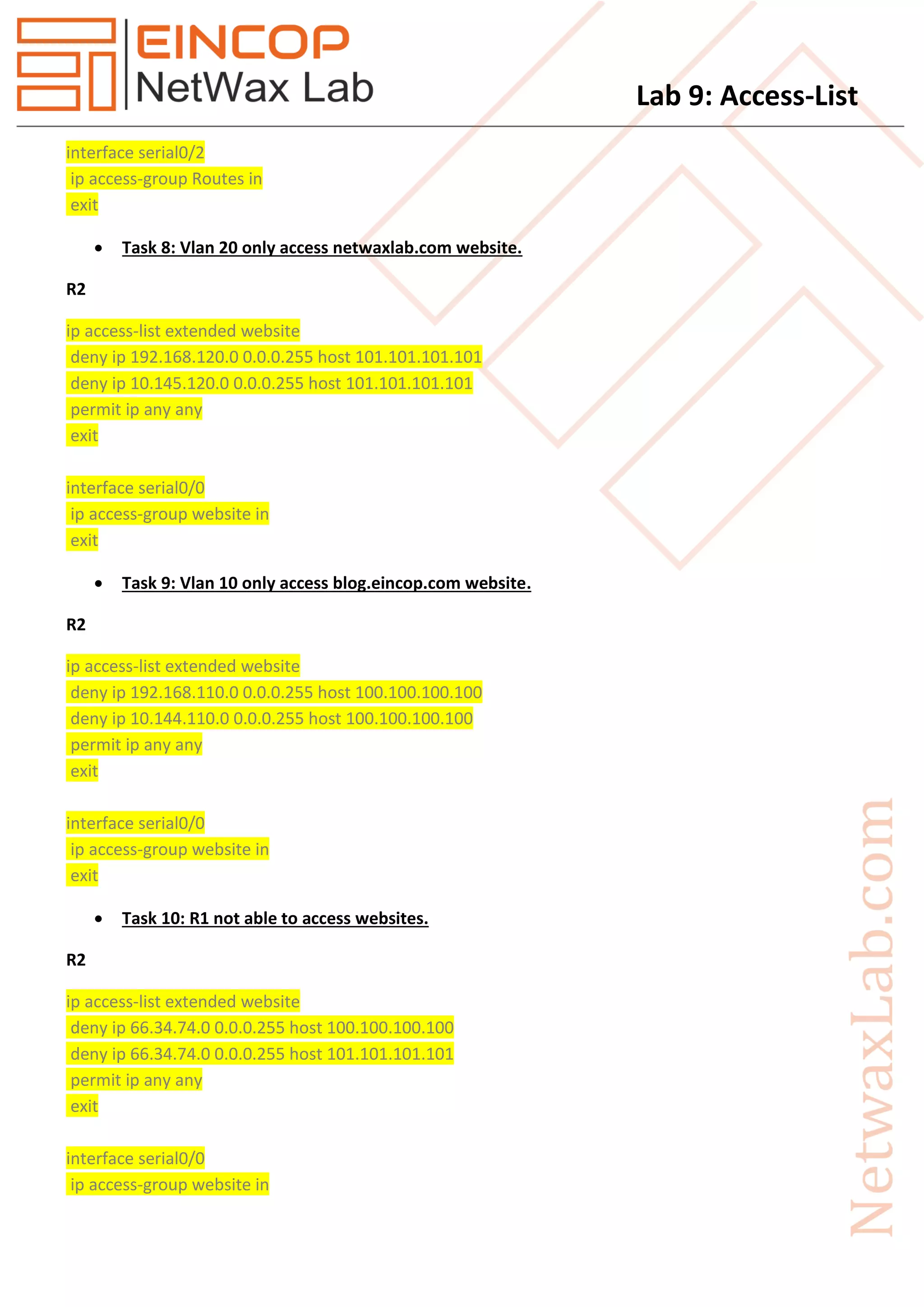 Lab 9: Access-List
interface serial0/2
ip access-group Routes in
exit
 Task 8: Vlan 20 only access netwaxlab.com website.
R2
ip access-list extended website
deny ip 192.168.120.0 0.0.0.255 host 101.101.101.101
deny ip 10.145.120.0 0.0.0.255 host 101.101.101.101
permit ip any any
exit
interface serial0/0
ip access-group website in
exit
 Task 9: Vlan 10 only access blog.eincop.com website.
R2
ip access-list extended website
deny ip 192.168.110.0 0.0.0.255 host 100.100.100.100
deny ip 10.144.110.0 0.0.0.255 host 100.100.100.100
permit ip any any
exit
interface serial0/0
ip access-group website in
exit
 Task 10: R1 not able to access websites.
R2
ip access-list extended website
deny ip 66.34.74.0 0.0.0.255 host 100.100.100.100
deny ip 66.34.74.0 0.0.0.255 host 101.101.101.101
permit ip any any
exit
interface serial0/0
ip access-group website in
 