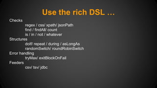 Use the rich DSL … 
Checks 
regex / css/ xpath/ jsonPath 
find / findAll/ count 
is / in / not / whatever 
Structures 
doIf/ repeat / during / asLongAs 
randomSwitch/ roundRobinSwitch 
Error handling 
tryMax/ exitBlockOnFail 
Feeders 
csv/ tsv/ jdbc 
 