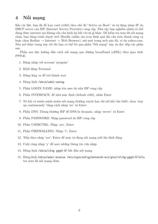 4 Nối mạng
Khi cài đặt, bạn đã để Lan card (eth0) theo chế độ “Active on Boot” và tự động nhận IP do
DHCP server của ISP (Internet Service Provider) cung cấp. Như vậy bạn nghiễm nhiên có thể
dùng được internet mà không cần cấu hình lại bất cứ cái gì khác. Để kiểm tra xem đã nối mạng
chưa, bạn dùng trình duyệt web Mozilla (nhấn vào icon hình quả địa cầu trên thanh công cụ
hoặc chọn Redhat → Internet → Web Browser), mở một trang web nào đó, ví dụ yahoo.com.
Nếu mở được trang này rồi thì bạn có thể bỏ qua phần “Nối mạng” này và đọc tiếp các phần
sau.
Phần sau đây hướng dẫn cách nối mạng qua đường broadband (xDSL) theo giao thức
PPPoE.
1. Đăng nhập với account ‘penguin’
2. Khởi động Terminal
3. Dùng lệng su để trở thành root
4. Dùng lệnh /sbin/adsl-setup
5. Phần LOGIN NAME: nhập tên user do nhà ISP cung cấp
6. Phần INTERFACE: để như mặc định (default eth0), nhấn Enter
7. Nó hỏi có muốn mình muốn nối mạng thường xuyên hay chỉ nối khi cần thiết, chọn ‘stay
up continuously’ bằng cách nhập ‘no’ và Enter
8. Phần DNS: Thông thường ISP để DNS là dynamic, nhập ‘server’ và Enter
9. Phần PASSWORD: Nhập password do ISP cung cấp
10. Phần USERCTRL: Nhập ‘yes’, Enter
11. Phần FIREWALLING: Nhập ‘1’, Enter
12. Tiếp theo nhập ‘yes’, Enter để máy tự động nối mạng mỗi lần khởi động
13. Cuối cùng nhập ‘y’ để save những thông tin vừa nhập
14. Dùng lệnh /sbin/ifup ppp0 để bắt đầu nối mạng
15. Dùng lệnh /sbin/adsl-status /etc/sysconfig/network-scripts/ifcfg-ppp0 để kiểm
tra xem đã nối mạng chưa.
9
http://www.QuanTriMang.com
 