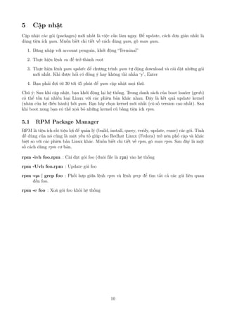 5 Cập nhật
Cập nhật các gói (packages) mới nhất là việc cần làm ngay. Để update, cách đơn giản nhất là
dùng tiện ích yum. Muốn biết chi tiết về cách dùng yum, gõ man yum.
1. Đăng nhập với account penguin, khởi động “Terminal”
2. Thực hiện lệnh su để trở thành root
3. Thực hiện lệnh yum update để chương trình yum tự động download và cài đặt những gói
mới nhất. Khi được hỏi có đồng ý hay không thì nhấn ‘y’, Enter
4. Bạn phải đợi từ 30 tới 45 phút để yum cập nhật mọi thứ.
Chú ý: Sau khi cập nhật, bạn khởi động lại hệ thống. Trong danh sách của boot loader (grub)
có thể tồn tại nhiều loại Linux với các phiên bản khác nhau. Đây là kết quả update kernel
(nhân của hệ điều hành) bởi yum. Bạn hãy chọn kernel mới nhất (có số version cao nhất). Sau
khi boot xong bạn có thể xoá bỏ những kernel cũ bằng tiện ích rpm.
5.1 RPM Package Manager
RPM là tiện ích rất tiện lợi để quản lý (build, install, query, verify, update, erase) các gói. Tính
dễ dùng của nó cũng là một yếu tố giúp cho Redhat Linux (Fedora) trở nên phổ cập và khác
biệt so với các phiên bản Linux khác. Muốn biết chi tiết về rpm, gõ man rpm. Sau đây là một
số cách dùng rpm cơ bản.
rpm -ivh foo.rpm : Cài đặt gói foo (đuôi file là rpm) vào hệ thống
rpm -Uvh foo.rpm : Update gói foo
rpm -qa | grep foo : Phối hợp giữa lệnh rpm và lệnh grep để tìm tất cả các gói liên quan
đến foo.
rpm -e foo : Xoá gói foo khỏi hệ thống
10
http://www.QuanTriMang.com
 