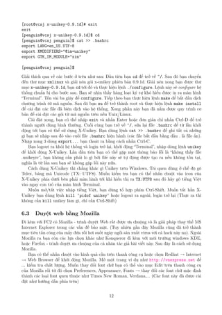 [root@vcsj x-unikey-0.9.1d]# exit
exit
[penguin@vcsj x-unikey-0.9.1d]$ cd
[penguin@vcsj penguin]$ cat >> .bashrc
export LANG=en_US.UTF-8
export XMODIFIERS="@im=unikey"
export GTK_IM_MODULE="xim"
[penguin@vcsj penguin]$
Giải thích qua về các bước ở trên như sau: Đầu tiên bạn cd để trở về ~/. Sau đó bạn chuyển
đến thư mục xmlinux và giải nén gói x-unikey phiên bản 0.9.1d. Giải nén xong bạn được thư
mục x-unikey-0.9.1d, bạn cd tới đó và thực hiện lệnh ./configure. Lệnh này sẽ configure hệ
thống chuẩn bị cho bước sau. Bạn sẽ nhìn thấy hàng loạt ký tự khó hiểu được in ra màn hình
“Terminal”. Tốn vài ba giây để configure. Tiếp theo bạn thực hiện lệnh make để bắt đầu dịch
chương trình từ mã nguồn. Sau đó bạn su để trở thành root và thực hiện lệnh make install
để cài đặt các file đã biên dịch vào hệ thống. Xong phần này bạn đã nắm được quy trình cơ
bản để cài đặt các gói từ mã nguồn trên nền Unix/Linux.
Cài đặt xong, bạn có thể nhập exit và nhấn Enter hoặc đơn giản chỉ nhấn Ctrl-D để trở
thành người dùng bình thường. Cuối cùng bạn trở về ~/, sửa lại file .bashrc để từ lần khởi
động tới bạn có thể sử dụng X-Unikey. Bạn dùng lệnh cat >> .bashrc để ghi tất cả những
gì bạn sẽ nhập sau đó vào cuối file .bashrc hiện hành (các file bắt đầu bằng dấu . là file ẩn).
Nhập xong 3 dòng export... bạn thoát ra bằng cách nhấn Ctrl-C.
Bạn logout ra khỏi hệ thống và login trở lại, khởi động “Terminal”, nhập dòng lệnh unikey
để khởi động X-Unikey. Lần đầu tiên bạn có thể gặp một thông báo lỗi là “không thấy file
.unikeyrc”, bạn không cần phải lo gì bởi file này sẽ tự động được tạo ra nếu không tồn tại,
nghĩa là từ lần sau bạn sẽ không gặp lỗi này nữa.
Cách dùng X-Unikey thì chẳng khác gì Unikey trên Windows. Tôi quen dùng ở chế độ gõ
Telex, bảng mã Unicode (TX: UTF8). Muốn kiểm tra bạn có thể nhấn chuột vào icon của
X-Unikey phía dưới bên phải màn hình tới khi hiển thị ra TX:UTF8 sau đó hãy gõ tiếng Việt
vào ngay con trỏ của màn hình Terminal.
Muốn mở/tắt việc nhập tiếng Việt, bạn dùng tổ hợp phím Ctrl-Shift. Muốn tắt hẳn X-
Unikey bạn dùng lệnh kill ‘pidof unikey‘ hoặc logout ra ngoài, login trở lại (Thực ra thì
không cần kill unikey làm gì, chỉ cần Ctrl-Shift)
6.3 Duyệt web bằng Mozilla
Đi kèm với FC2 có Mozilla - trình duyệt Web rất được ưa chuộng và là giải pháp thay thế MS
Internet Explorer trong các vấn đề bảo mật. (Tuy nhiên gần đây Mozilla cũng đã trở thành
mục tiêu tấn công của mấy đứa rỗi hơi suốt ngày ngồi sản xuất virus với cả hack này nọ). Ngoài
Mozilla ra bạn còn các lựa chọn khác như Konqueror đi kèm với môi trường windows KDE,
hoặc Firefox - trình duyệt ưa chuộng của cá nhân tác giả bài viết này. Sau đây là cách sử dụng
Mozilla.
Bạn có thể nhấn chuột vào hình quả cầu trên thanh công cụ hoặc chọn Redhat → Internet
→ Web Browser để khởi động Mozilla. Mở một trang ví dụ như http://vnexpress.net để
... kiểm tra chất lượng. Muốn thay đổi font chữ bạn có thể vào mục Edit trên thanh công cụ
của Mozilla rồi từ đó chọn Preferences, Appearance, Fonts → thay đổi các font chữ mặc định
thành các loại font quen thuộc như Times New Roman, Verdana,... (Các font này đã được cài
đặt như hướng dẫn phía trên)
12
http://www.QuanTriMang.com
 