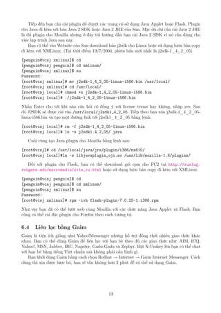 Tiếp đến bạn cần cài plugin để duyệt các trang có sử dụng Java Applet hoặc Flash. Plugin
cho Java đi kèm với bản Java 2 SDK hoặc Java 2 JRE của Sun. Mặc dù chỉ cần cài Java 2 JRE
là đủ plugin cho Mozilla nhưng ở đây tôi hướng dẫn bạn cài Java 2 SDK vì nó cần dùng cho
việc lập trình Java sau này.
Bạn có thể vào Website của Sun download bản j2sdk cho Linux hoặc sử dụng luôn bản copy
đi kèm với XMLinux. (Tại thời điểm 19/7/2004, phiên bản mới nhất là j2sdk-1_4_2_05)
[penguin@vcsj xmlinux]$ cd
[penguin@vcsj penguin]$ cd xmlinux/
[penguin@vcsj xmlinux]$ su
Password:
[root@vcsj xmlinux]# mv j2sdk-1_4_2_05-linux-i586.bin /usr/local/
[root@vcsj xmlinux]# cd /usr/local/
[root@vcsj local]# chmod +x j2sdk-1_4_2_05-linux-i586.bin
[root@vcsj local]# ./j2sdk-1_4_2_05-linux-i586.bin
Nhấn Enter cho tới khi nào câu hỏi có đồng ý với license terms hay không, nhập yes. Sau
đó J2SDK sẽ được cài vào /usr/local/j2sdk1_4_2_05. Tiếp theo bạn xóa j2sdk-1_4_2_05-
linux-i586.bin và tạo một đường link tới j2sdk1_4_2_05 bằng lệnh:
[root@vcsj local]# rm -f j2sdk-1_4_2_05-linux-i586.bin
[root@vcsj local]# ln -s j2sdk1.4.2_05/ java
Cuối cùng tạo Java plugin cho Mozilla bằng lệnh sau:
[root@vcsj]# cd /usr/local/java/jre/plugin/i386/ns610/
[root@vcsj local]#ln -s libjavaplugin_oji.so /usr/lib/mozilla-1.6/plugins/
Đối với plugin cho Flash, bạn có thể download gói rpm cho FC2 tại http://ruslug.
rutgers.edu/macromedia/site_ru.html hoặc sử dụng luôn bản copy đi kèm với XMLinux.
[penguin@vcsj penguin]$ cd
[penguin@vcsj penguin]$ cd xmlinux/
[penguin@vcsj xmlinux]$ su
Password:
[root@vcsj xmlinux]# rpm -ivh flash-plugin-7.0.25-1.i386.rpm
Như vậy bạn đã có thể lướt web cùng Mozilla với các chức năng Java Applet và Flash. Bạn
cũng có thể cài đặt plugin cho Firefox theo cách tương tự.
6.4 Liên lạc bằng Gaim
Gaim là tiện ích giống như Yahoo!Messenger nhưng hỗ trợ đồng thời nhiều giao thức khác
nhau. Bạn có thể dùng Gaim để liên lạc với bạn bè theo đủ các giao thức như: AIM, ICQ,
Yahoo!, MSN, Jabber, IRC, Napster, Gadu-Gadu và Zephyr. Bật X-Unikey lên bạn có thể chat
với bạn bè bằng tiếng Việt chuẩn mà không phải cấu hình gì.
Bạn khởi động Gaim bằng cách chọn Redhat → Internet → Gaim Internet Messenger. Cách
dùng thì xin được lược bỏ, bạn sẽ tốn không hơn 2 phút để có thể sử dụng Gaim.
13
http://www.QuanTriMang.com
 