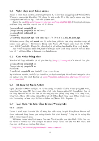 6.5 Nghe nhạc mp3 bằng xmms
Xmms là trình duyệt mp3 khá nổi tiếng trên nền X, có các tính năng giống như Winamp trên
Windows. xmms được kèm theo FC2 nhưng do một số vấn đề về bản quyền, xmms mặc định
không chơi được các file mp3. Phải sửa lại chút đỉnh.
Bạn có thể vào http://tettnang.freshrpms.net/rpm.html?id=296 để download gói xmms
mới hoặc dùng luôn bản copy đi kèm với XMLinux.
[penguin@vcsj penguin]$ cd
[penguin@vcsj penguin]$ cd xmlinux/
[penguin@vcsj xmlinux]$ su
Password:
[root@vcsj xmlinux]# rpm -ivh xmms-mp3-1.2.10-2.2.p.1.fc2.fr.i386.rpm
Khởi động xmms bằng lệnh xmms&, sau đó nhấn chuột phải vào một vùng nào đó trên cửa sổ
xmms, chọn Options → Preferences. Trong phần Audio I/O Plugins nhấn chuột vào MPEG
Layer 1/2/3 Placeholder Plugin [lib_rhmp3.so] và gỡ bỏ lựa chọn Enable Plugin rồi Apply
Bạn có thể dùng lệnh xmms mp3_file để mở nghe mp3. Cách dùng xmms cụ thể xin được
lược bỏ vì nó không khác gì Winamp trên Windows cả.
6.6 Xem video bằng xine
Xine là trình duyệt video khá tốt với giao diện đẹp (http://xinehq.de). Cài xine rất đơn giản:
[penguin@vcsj penguin]$ cd
[penguin@vcsj penguin]$ su
Password:
[root@vcsj penguin]# yum install xine xine-skins
Ngoài xine ra bạn còn có nhiều lựa chọn khác, ví dụ như mplayer. Có thể xem hướng dẫn cách
cài mplayer của Bùi Minh Trường tại http://nhatban.net/modules.php?name=News&file=
article&sid=12
6.7 Sử dụng bộ Open Office
Open Office là bộ Office miễn phí với các tính năng soạn thảo văn bản Writer giống MS Word,
bảng tính Calc giống MS Excel, soạn phim trình chiếu Impress giống MS PowerPoint. Bạn có
thể dùng Open Office để làm việc với các công việc văn phòng dùng tiếng Anh, tiếng Nhật,
tiếng Việt... Open Office cũng tương thích với MS Office. Khởi động Open Office từ các icons
trên thanh công cụ hoặc chọn Redhat → Office → {Writer, Calc, Impress,...}
6.8 Soạn thảo văn bản bằng Emacs/Vim/gEdit
6.8.1 Emacs
Emacs là trình soạn thảo văn bản nổi tiếng bậc nhất trong thế giới Unix/Linux. Bạn có thể
tham khảo cách dùng Emacs qua hướng dẫn của Bùi Minh Trường3
. Ở đây tôi chỉ hướng dẫn
một số cách dùng đơn giản.
Khởi động emacs bằng lệnh emacs foo.txt. Nếu trong thư mục hiện hành có file foo.txt
thì emacs sẽ mở file này, nếu không có thì emacs sẽ tạo ra file foo.txt mới. Sau khi đã mở
foo.txt, các lệnh sau thường được dùng:
3
http://vcsj.net/modules.php?name=News&file=article&sid=8
14
http://www.QuanTriMang.com
 