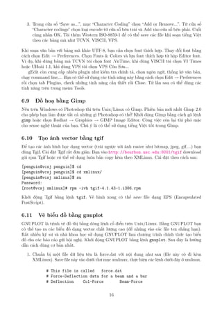 3. Trong cửa sổ “Save as...”, mục “Character Coding” chọn “Add or Remove...”. Từ cửa sổ
“Character codings” chọn loại encode từ cửa sổ bên trái và Add vào cửa sổ bên phải. Cuối
cùng nhấn OK. Tôi thêm Western ISO-8859-1 để có thể save các file khi soạn tiếng Việt
theo các bảng mã như TCVN, VISCII, VPS.
Khi soạn văn bản với bảng mã khác UTF-8, bạn cần chọn font thích hợp. Thay đổi font bằng
cách chọn Edit → Preferences. Chọn Fonts & Colors và lựa font thích hợp từ hộp Editor font.
Ví dụ, khi dùng bảng mã TCVN tôi chọn font .VnTime, khi dùng VISCII tôi chọn VI Times
hoặc UHoài 1.1, khi dùng VPS tôi chọn VPS Côn Sơn...
gEdit còn cung cấp nhiều plugin như kiểm tra chính tả, chọn ngôn ngữ, thống kê văn bản,
chạy command line,... Bạn có thể sử dụng các tính năng này bằng cách chọn Edit → Preferences
rồi chọn tab Plugins, check những tính năng cần thiết rồi Close. Từ lần sau có thể dùng các
tính năng trên trong menu Tools.
6.9 Đồ hoạ bằng Gimp
Nếu trên Windows có Photoshop thì trên Unix/Linux có Gimp. Phiên bản mới nhất Gimp 2.0
cho phép bạn làm được tất cả những gì Photoshop có thể! Khởi động Gimp bằng cách gõ lệnh
gimp hoặc chọn Redhat → Graphics → GIMP Image Editor. Công việc còn lại thì phó mặc
cho sense nghệ thuật của bạn. Chú ý là có thể sử dụng tiếng Việt tốt trong Gimp.
6.10 Tạo ảnh vector bằng tgif
Để tạo các ảnh hình học dạng vector (trái ngược với ảnh raster như bitmap, jpeg, gif,...) bạn
dùng Tgif. Cài đặt Tgif rất đơn giản. Bạn vào http://bourbon.usc.edu:8001/tgif download
gói rpm Tgif hoặc có thể sử dụng luôn bản copy kèm theo XMLinux. Cài đặt theo cách sau:
[penguin@vcsj penguin]$ cd
[penguin@vcsj penguin]$ cd xmlinux/
[penguin@vcsj xmlinux]$ su
Password:
[root@vcsj xmlinux]# rpm -ivh tgif-4.1.43-1.i386.rpm
Khởi động Tgif bằng lệnh tgif. Vẽ hình xong có thể save file dạng EPS (Encapsulated
PostScript).
6.11 Vẽ biểu đồ bằng gnuplot
GNUPLOT là trình vẽ đồ thị bằng dòng lệnh cổ điển trên Unix/Linux. Bằng GNUPLOT bạn
có thể tạo ra các biểu đồ dạng vector chất lượng cao (để nhúng vào các file tex chẳng hạn).
Rất nhiều kỹ sư và nhà khoa học sử dụng GNUPLOT làm chương trình chính thức tạo biểu
đồ cho các báo cáo gửi hội nghị. Khởi động GNUPLOT bằng lệnh gnuplot. Sau đây là hướng
dẫn cách dùng cơ bản nhất.
1. Chuẩn bị một file dữ liệu tên là force.dat với nội dung như sau (file này có đi kèm
XMLinux). Save file này vào dưới thư mục xmlinux, thực hiện các lệnh dưới đây ở xmlinux.
# This file is called force.dat
# Force-Deflection data for a beam and a bar
# Deflection Col-Force Beam-Force
16
http://www.QuanTriMang.com
 