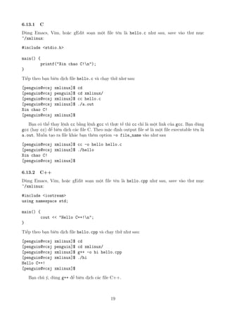6.13.1 C
Dùng Emacs, Vim, hoặc gEdit soạn một file tên là hello.c như sau, save vào thư mục
~/xmlinux:
#include <stdio.h>
main() {
printf("Xin chao C!n");
}
Tiếp theo bạn biên dịch file hello.c và chạy thử như sau:
[penguin@vcsj xmlinux]$ cd
[penguin@vcsj penguin]$ cd xmlinux/
[penguin@vcsj xmlinux]$ cc hello.c
[penguin@vcsj xmlinux]$ ./a.out
Xin chao C!
[penguin@vcsj xmlinux]$
Bạn có thể thay lệnh cc bằng lệnh gcc vì thực tế thì cc chỉ là một link của gcc. Bạn dùng
gcc (hay cc) để biên dịch các file C. Theo mặc định output file sẽ là một file executable tên là
a.out. Muốn tạo ra file khác bạn thêm option -o file_name vào như sau
[penguin@vcsj xmlinux]$ cc -o hello hello.c
[penguin@vcsj xmlinux]$ ./hello
Xin chao C!
[penguin@vcsj xmlinux]$
6.13.2 C++
Dùng Emacs, Vim, hoặc gEdit soạn một file tên là hello.cpp như sau, save vào thư mục
~/xmlinux:
#include <iostream>
using namespace std;
main() {
cout << "Hello C++!n";
}
Tiếp theo bạn biên dịch file hello.cpp và chạy thử như sau:
[penguin@vcsj xmlinux]$ cd
[penguin@vcsj penguin]$ cd xmlinux/
[penguin@vcsj xmlinux]$ g++ -o hi hello.cpp
[penguin@vcsj xmlinux]$ ./hi
Hello C++!
[penguin@vcsj xmlinux]$
Bạn chú ý, dùng g++ để biên dịch các file C++.
19
http://www.QuanTriMang.com
 