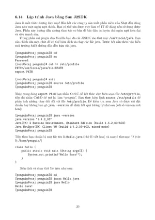 6.14 Lập trình Java bằng Sun J2SDK
Java là mốt thời thượng hiện nay! Hầu hết các công ty sản xuất phần mềm của Nhật đều dùng
Java như một ngôn ngữ chính. Bạn có thể xin được việc làm về IT dễ dàng nếu sử dụng được
Java. Phần này hướng dẫn những thao tác cơ bản để bắt đầu tu luyện thứ ngôn ngữ hiện đại
và siêu mạnh này.
Trong phần cài plugin cho Mozilla bạn đã cài J2SDK vào thư mục /usr/local/java. Bạn
cần chỉnh sửa một chút để có thể biên dịch và chạy các file java. Trước hết cần thêm vào biến
môi trường PATH đường dẫn đến bin của java.
[penguin@vcsj penguin]$ cd
[penguin@vcsj penguin]$ su
Password:
[root@vcsj penguin]# cat >> /etc/profile
PATH=/usr/local/java/bin:$PATH
export PATH
[root@vcsj penguin]# exit
[penguin@vcsj penguin]$ source /etc/profile
[penguin@vcsj penguin]$
Nhập xong dòng export PATH bạn nhấn Ctrl-C để kết thúc việc biên soạn file /etc/profile,
tiếp đó nhấn Ctrl-D để trở lại làm “penguin”. Bạn thực hiện lệnh source /etc/profile để
phản ánh những thay đổi đối với file /etc/profile. Để kiểm tra xem Java có được cài đặt
chuẩn hay không bạn gõ java -version để được kết quả tương tự như sau (với số version mới
hơn):
[penguin@vcsj penguin]$ java -version
java version "1.4.2_03"
Java(TM) 2 Runtime Environment, Standard Edition (build 1.4.2_03-b02)
Java HotSpot(TM) Client VM (build 1.4.2_03-b02, mixed mode)
[penguin@vcsj penguin]$
Tiếp theo bạn chuẩn bị một file tên là Hello.java (chữ H viết hoa) và save ở thư mục ~/ (tức
là /home/penguin/)
class Hello {
public static void main (String args[]) {
System.out.println("Hello Java!");
}
}
Biên dịch và chạy thử file trên như sau:
[penguin@vcsj penguin]$ cd
[penguin@vcsj penguin]$ javac Hello.java
[penguin@vcsj penguin]$ java Hello
Hello Java!
[penguin@vcsj penguin]$
20
http://www.QuanTriMang.com
 
