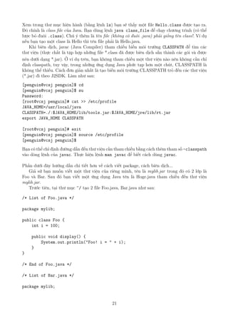 Xem trong thư mục hiện hành (bằng lệnh ls) bạn sẽ thấy một file Hello.class được tạo ra.
Đó chính là class file của Java. Bạn dùng lệnh java class_file để chạy chương trình (có thể
lược bỏ đuôi .class). Chú ý thêm là tên file (không có đuôi .java) phải giống tên class!. Ví dụ
nếu bạn tạo một class là Hello thì tên file phải là Hello.java.
Khi biên dịch, javac (Java Compiler) tham chiếu biến môi trường CLASSPATH để tìm các
thư viện (thực chất là tập hợp những file *.class đã được biên dịch sẵn thành các gói và được
nén dưới dạng *.jar). Ở ví dụ trên, bạn không tham chiếu một thư viện nào nên không cần chỉ
định classpath, tuy vậy, trong những ứng dụng Java phức tạp hơn một chút, CLASSPATH là
không thể thiếu. Cách đơn giản nhất là tạo biến môi trường CLASSPATH trỏ đến các thư viện
(*.jar) đi theo J2SDK. Làm như sau:
[penguin@vcsj penguin]$ cd
[penguin@vcsj penguin]$ su
Password:
[root@vcsj penguin]# cat >> /etc/profile
JAVA_HOME=/usr/local/java
CLASSPATH=./:$JAVA_HOME/lib/tools.jar:$JAVA_HOME/jre/lib/rt.jar
export JAVA_HOME CLASSPATH
[root@vcsj penguin]# exit
[penguin@vcsj penguin]$ source /etc/profile
[penguin@vcsj penguin]$
Bạn có thể chỉ định đường dẫn đến thư viện cần tham chiếu bằng cách thêm tham số -classpath
vào dòng lệnh của javac. Thực hiện lệnh man javac để biết cách dùng javac.
Phần dưới đây hướng dẫn chi tiết hơn về cách viết package, cách biên dịch...
Giả sử bạn muốn viết một thư viện của riêng mình, tên là mylib.jar trong đó có 2 lớp là
Foo và Bar. Sau đó bạn viết một ứng dụng Java tên là Hoge.java tham chiếu đến thư viện
mylib.jar.
Trước tiên, tại thư mục ~/ tạo 2 file Foo.java, Bar.java như sau:
/* List of Foo.java */
package mylib;
public class Foo {
int i = 100;
public void display() {
System.out.println("Foo! i = " + i);
}
}
/* End of Foo.java */
/* List of Bar.java */
package mylib;
21
http://www.QuanTriMang.com
 