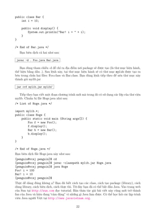public class Bar {
int i = 10;
public void display() {
System.out.println("Bar! i = " + i);
}
}
/* End of Bar.java */
Bạn biên dịch cả hai như sau:
javac -d . Foo.java Bar.java
Bạn dùng tham chiếu -d để chỉ ra địa điểm nơi package sẽ được tạo (là thư mục hiện hành,
thể hiện bằng dấu .). Sau lệnh này, tại thư mục hiện hành sẽ có thư mục mylib được tạo ra
bên trong chứa hai files: Foo.class và Bar.class. Bạn dùng lệnh tiếp theo để nén thư mục này
thành gói mylib.jar
jar cvf mylib.jar mylib/
Tiếp theo bạn viết một đoạn chương trình mới mà trong đó có sử dụng các lớp của thư viện
mylib. Chuẩn bị file Hoge.java như sau:
/* List of Hoge.java */
import mylib.*;
public class Hoge {
public static void main (String args[]) {
Foo f = new Foo();
f.display();
Bar b = new Bar();
b.display();
}
}
/* End of Hoge.java */
Bạn biên dịch file Hoge.java này như sau:
[penguin@vcsj penguin]$ cd
[penguin@vcsj penguin]$ javac -classpath mylib.jar Hoge.java
[penguin@vcsj penguin]$ java Hoge
Foo! i = 100
Bar! i = 10
[penguin@vcsj penguin]$
Thật dễ dàng đúng không ạ? Bạn đã biết cách tạo các class, cách tạo package (library), cách
dùng library, cách biên dịch, cách thực thi. Từ đây bạn đã có thể bắt đầu Java. Vào trang web
của Sun tại http://sun.com đọc tutorial. Bản thân tác giả bài viết này cũng mới trở thành
fan của Java và hiện đang “cảm động” vì những gì Java làm được. Có thể học hỏi các lập trình
viên Java người Việt tại http://www.javavietnam.org.
22
http://www.QuanTriMang.com
http://www.QuanTriMang.com.vn
 