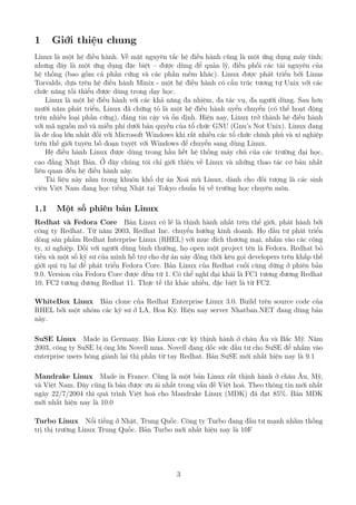 1 Giới thiệu chung
Linux là một hệ điều hành. Về mặt nguyên tắc hệ điều hành cũng là một ứng dụng máy tính;
nhưng đây là một ứng dụng đặc biệt – được dùng để quản lý, điều phối các tài nguyên của
hệ thống (bao gồm cả phần cứng và các phần mềm khác). Linux được phát triển bởi Linus
Torvalds, dựa trên hệ điều hành Minix - một hệ điều hành có cấu trúc tương tự Unix với các
chức năng tối thiểu được dùng trong dạy học.
Linux là một hệ điều hành với các khả năng đa nhiệm, đa tác vụ, đa người dùng. Sau hơn
mười năm phát triển, Linux đã chứng tỏ là một hệ điều hành uyển chuyển (có thể hoạt động
trên nhiều loại phần cứng), đáng tin cậy và ổn định. Hiện nay, Linux trở thành hệ điều hành
với mã nguồn mở và miễn phí dưới bản quyền của tổ chức GNU (Gnu’s Not Unix). Linux đang
là đe doạ lớn nhất đối với Microsoft Windows khi rất nhiều các tổ chức chính phủ và xí nghiệp
trên thế giới tuyên bố đoạn tuyệt với Windows để chuyển sang dùng Linux.
Hệ điều hành Linux được dùng trong hầu hết hệ thống máy chủ của các trường đại học,
cao đẳng Nhật Bản. Ở đây chúng tôi chỉ giới thiệu về Linux và những thao tác cơ bản nhất
liên quan đến hệ điều hành này.
Tài liệu này nằm trong khuôn khổ dự án Xoá mù Linux, dành cho đối tượng là các sinh
viên Việt Nam đang học tiếng Nhật tại Tokyo chuẩn bị về trường học chuyên môn.
1.1 Một số phiên bản Linux
Redhat và Fedora Core Bản Linux có lẽ là thịnh hành nhất trên thế giới, phát hành bởi
công ty Redhat. Từ năm 2003, Redhat Inc. chuyển hướng kinh doanh. Họ đầu tư phát triển
dòng sản phẩm Redhat Interprise Linux (RHEL) với mục đích thương mại, nhắm vào các công
ty, xí nghiệp. Đối với người dùng bình thường, họ open một project tên là Fedora. Redhat bỏ
tiền và một số kỹ sư của mình hỗ trợ cho dự án này đồng thời kêu gọi developers trên khắp thế
giới qui tụ lại để phát triển Fedora Core. Bản Linux của Redhat cuối cùng dừng ở phiên bản
9.0. Version của Fedora Core được đếm từ 1. Có thể nghĩ đại khái là FC1 tương đương Redhat
10, FC2 tương đương Redhat 11. Thực tế thì khác nhiều, đặc biệt là từ FC2.
WhiteBox Linux Bản clone của Redhat Enterprise Linux 3.0. Build trên source code của
RHEL bởi một nhóm các kỹ sư ở LA, Hoa Kỳ. Hiện nay server Nhatban.NET đang dùng bản
này.
SuSE Linux Made in Germany. Bản Linux cực kỳ thịnh hành ở châu Âu và Bắc Mỹ. Năm
2003, công ty SuSE bị ông lớn Novell mua. Novell đang dốc sức đầu tư cho SuSE để nhắm vào
enterprise users hòng giành lại thị phần từ tay Redhat. Bản SuSE mới nhất hiện nay là 9.1
Mandrake Linux Made in France. Cũng là một bản Linux rất thịnh hành ở châu Âu, Mỹ,
và Việt Nam. Đây cũng là bản được ưu ái nhất trong vấn đề Việt hoá. Theo thông tin mới nhất
ngày 22/7/2004 thì quá trình Việt hoá cho Mandrake Linux (MDK) đã đạt 85%. Bản MDK
mới nhất hiện nay là 10.0
Turbo Linux Nổi tiếng ở Nhật, Trung Quốc. Công ty Turbo đang đầu tư mạnh nhằm thống
trị thị trường Linux Trung Quốc. Bản Turbo mới nhất hiện nay là 10F
3
http://www.QuanTriMang.com
 