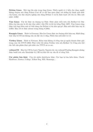 Debian Linux Một ông lớn nữa trong làng Linux. Nhiều người có ý kiến cho rằng: người
không chuyên nên dùng Fedora Core để có thể làm quen được với những kỹ thuật mới nhất
của Linux, còn dân chuyên nghiệp nên dùng Debian vì sự ổn định tuyệt vời của nó. Bản mới
nhất: 3.0R2
Vine Linux Cực kỳ được ưa chuộng tại Nhật. Được phát triển trên nền Redhat 6.2. Đặc
điểm của bản này là rất nhẹ (duy nhất 1 đĩa CD) và hỗ trợ tiếng Nhật 100%. Vine Linux cũng
được tích hợp thêm một số tính năng của Debian ví dụ như apt-get. Bản mới nhất hiện nay là
2.6R4. Bản 3.0 sẽ được release trong tháng 8/2004.
Knoppix Linux Made in Germany. Bản live Linux được ưa chuộng nhất hiện nay. Khởi động
trực tiếp từ CD mà không cần cài đặt vào ổ cứng. Phiên bản mới nhất là 3.4
Vietkey Linux Made in Vietnam. Hoàn toàn không có tiếng tăm gì ngoài chuyện được giải
trong cuộc thi TTVN 2003. Phát triển bởi nhóm Vietkey trên nền Redhat 7.2. Cũng nên thử
cho biết sản phẩm đoạt giải nhất của TTVN nó ra sao.
vnlinuxCD Bản live CD by Larry Nguyễn. Nguyên tắc của vnlinuxCD giống Knoppix nhưng
được build trên nền Mandrake 9.2. Hỗ trợ khá tốt các vấn đề về tiếng Việt.
Các phiên bản khác Còn rất nhiều distributor khác. Các bạn tự tìm hiểu thêm. Check:
Slackware, Gentoo, College, Yellow Dog, SGI, Momonga,...
4
http://www.QuanTriMang.com
 